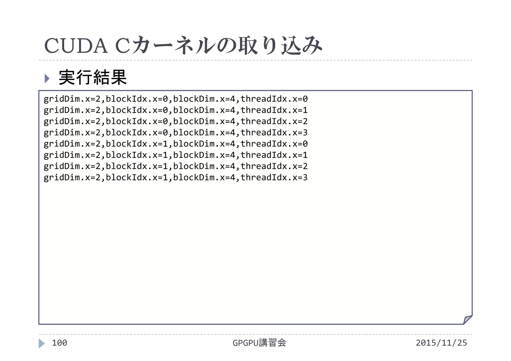 CUDA Cカーネルの取り込み
2015/11/25GPGPU講習会100
 実行結果
gridDim.x=2,blockIdx.x=0,blockDim.x=4,threadIdx.x=0
gridDim.x=2,blockIdx.x=0,blockDim.x=4,threadIdx.x=1
gridDim.x=2,blockIdx.x=0,blockDim.x=4,threadIdx.x=2
gridDim.x=2,blockIdx.x=0,blockDim.x=4,threadIdx.x=3
gridDim.x=2,blockIdx.x=1,blockDim.x=4,threadIdx.x=0
gridDim.x=2,blockIdx.x=1,blockDim.x=4,threadIdx.x=1
gridDim.x=2,blockIdx.x=1,blockDim.x=4,threadIdx.x=2
gridDim.x=2,blockIdx.x=1,blockDim.x=4,threadIdx.x=3
 