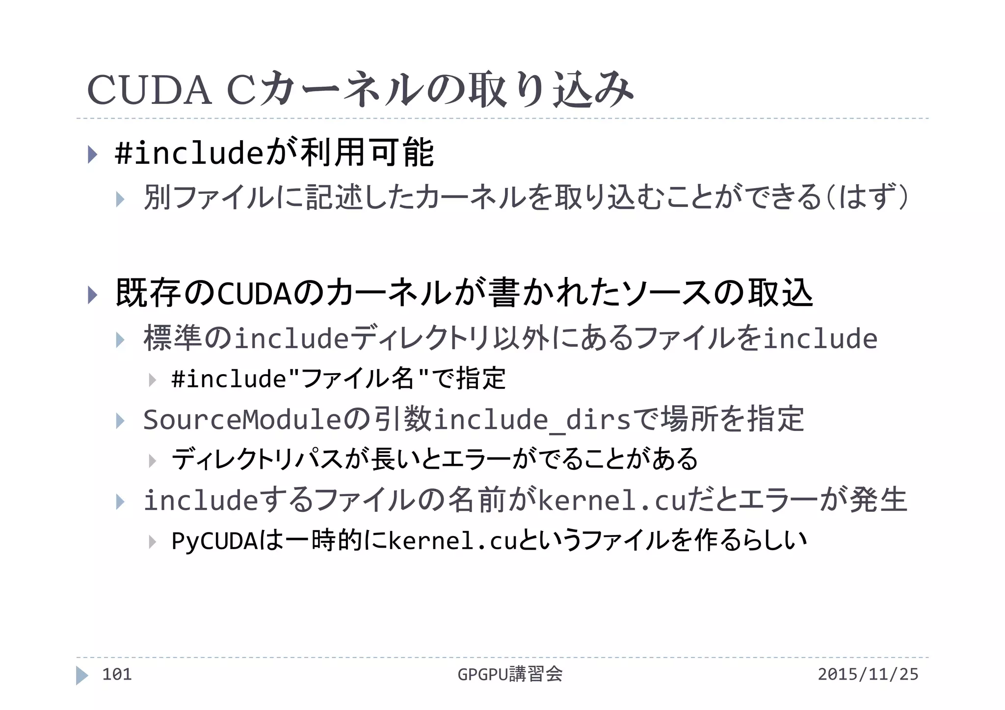 CUDA Cカーネルの取り込み
2015/11/25GPGPU講習会101
 #includeが利用可能
 別ファイルに記述したカーネルを取り込むことができる（はず）
 既存のCUDAのカーネルが書かれたソースの取込
 標準のincludeディレクトリ以外にあるファイルをinclude
 #include"ファイル名"で指定
 SourceModuleの引数include_dirsで場所を指定
 ディレクトリパスが長いとエラーがでることがある
 includeするファイルの名前がkernel.cuだとエラーが発生
 PyCUDAは一時的にkernel.cuというファイルを作るらしい
 