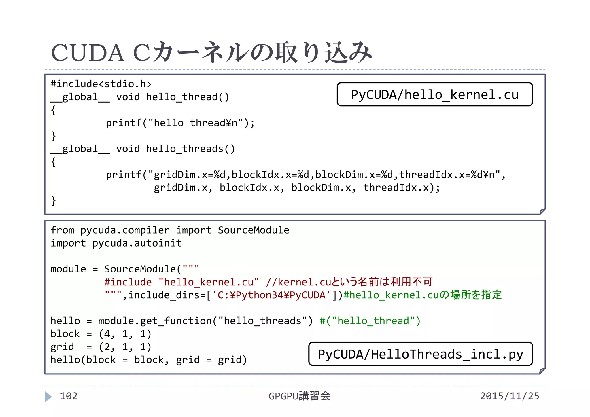 CUDA Cカーネルの取り込み
2015/11/25GPGPU講習会102
from pycuda.compiler import SourceModule
import pycuda.autoinit
module = SourceModule("""
#include "hello_kernel.cu" //kernel.cuという名前は利用不可
""",include_dirs=['C:¥Python34¥PyCUDA'])#hello_kernel.cuの場所を指定
hello = module.get_function("hello_threads") #("hello_thread")
block = (4, 1, 1)
grid  = (2, 1, 1)
hello(block = block, grid = grid)
#include<stdio.h>
__global__ void hello_thread()
{
printf("hello thread¥n");
}
__global__ void hello_threads()
{
printf("gridDim.x=%d,blockIdx.x=%d,blockDim.x=%d,threadIdx.x=%d¥n",
gridDim.x, blockIdx.x, blockDim.x, threadIdx.x);
}
PyCUDA/HelloThreads_incl.py
PyCUDA/hello_kernel.cu
 