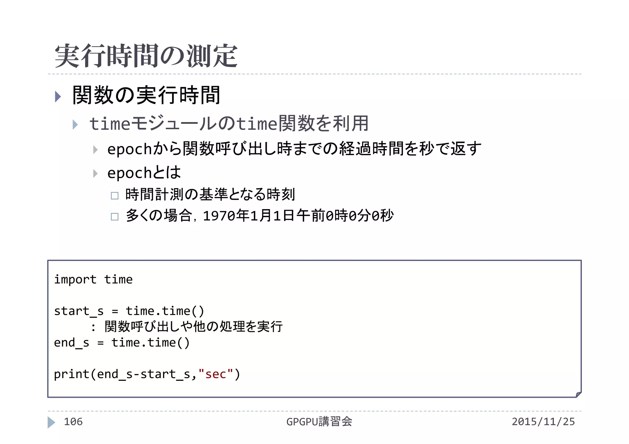 実行時間の測定
2015/11/25GPGPU講習会106
 関数の実行時間
 timeモジュールのtime関数を利用
 epochから関数呼び出し時までの経過時間を秒で返す
 epochとは
 時間計測の基準となる時刻
 多くの場合，1970年1月1日午前0時0分0秒
import time
start_s = time.time()
: 関数呼び出しや他の処理を実行
end_s = time.time()
print(end_s‐start_s,"sec")
 