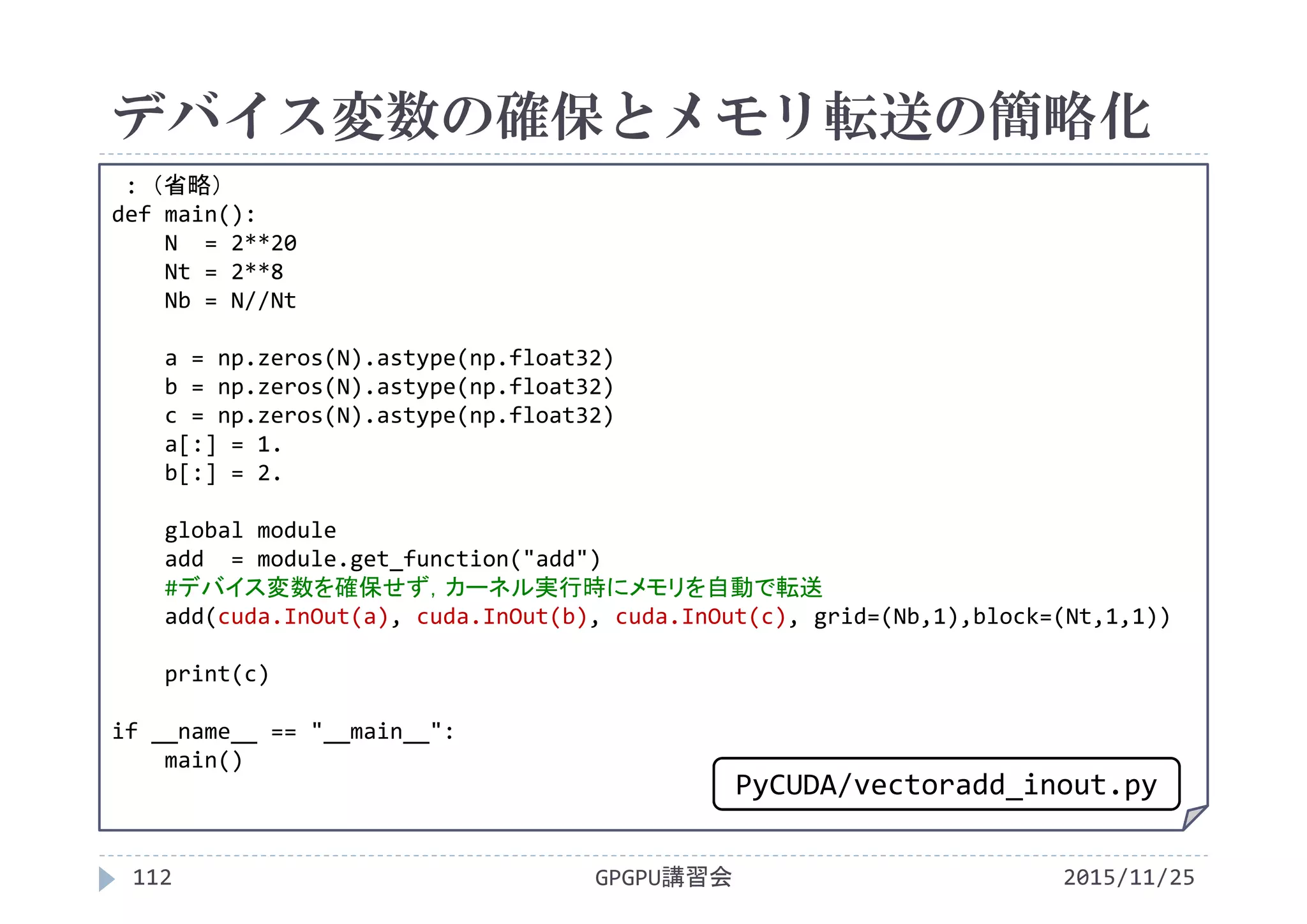 デバイス変数の確保とメモリ転送の簡略化
2015/11/25GPGPU講習会112
: （省略）
def main():
N  = 2**20
Nt = 2**8
Nb = N//Nt
a = np.zeros(N).astype(np.float32)
b = np.zeros(N).astype(np.float32)
c = np.zeros(N).astype(np.float32)
a[:] = 1.
b[:] = 2.
global module
add  = module.get_function("add")
#デバイス変数を確保せず，カーネル実行時にメモリを自動で転送
add(cuda.InOut(a), cuda.InOut(b), cuda.InOut(c), grid=(Nb,1),block=(Nt,1,1))
print(c)
if __name__ == "__main__":
main()
PyCUDA/vectoradd_inout.py
 