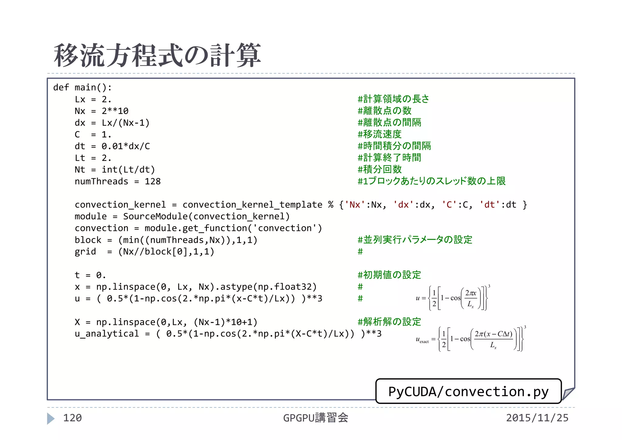 移流方程式の計算
2015/11/25GPGPU講習会120
def main():
Lx = 2. #計算領域の長さ
Nx = 2**10 #離散点の数
dx = Lx/(Nx‐1) #離散点の間隔
C  = 1. #移流速度
dt = 0.01*dx/C #時間積分の間隔
Lt = 2. #計算終了時間
Nt = int(Lt/dt) #積分回数
numThreads = 128 #1ブロックあたりのスレッド数の上限
convection_kernel = convection_kernel_template % {'Nx':Nx, 'dx':dx, 'C':C, 'dt':dt }
module = SourceModule(convection_kernel)
convection = module.get_function('convection')
block = (min((numThreads,Nx)),1,1) #並列実行パラメータの設定
grid  = (Nx//block[0],1,1) #
t = 0. #初期値の設定
x = np.linspace(0, Lx, Nx).astype(np.float32) #
u = ( 0.5*(1‐np.cos(2.*np.pi*(x‐C*t)/Lx)) )**3 #
X = np.linspace(0,Lx, (Nx‐1)*10+1) #解析解の設定
u_analytical = ( 0.5*(1‐np.cos(2.*np.pi*(X‐C*t)/Lx)) )**3
3
2
cos1
2
1

























xL
x
u

3
exact
)(2
cos1
2
1























 

xL
tCx
u

PyCUDA/convection.py
 