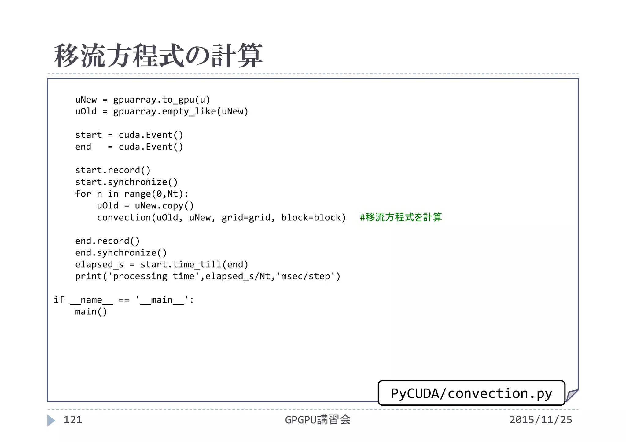 移流方程式の計算
2015/11/25GPGPU講習会121
uNew = gpuarray.to_gpu(u)
uOld = gpuarray.empty_like(uNew)
start = cuda.Event()
end   = cuda.Event()
start.record()
start.synchronize()
for n in range(0,Nt):
uOld = uNew.copy()
convection(uOld, uNew, grid=grid, block=block) #移流方程式を計算
end.record()
end.synchronize()
elapsed_s = start.time_till(end)
print('processing time',elapsed_s/Nt,'msec/step')
if __name__ == '__main__':
main()
PyCUDA/convection.py
 