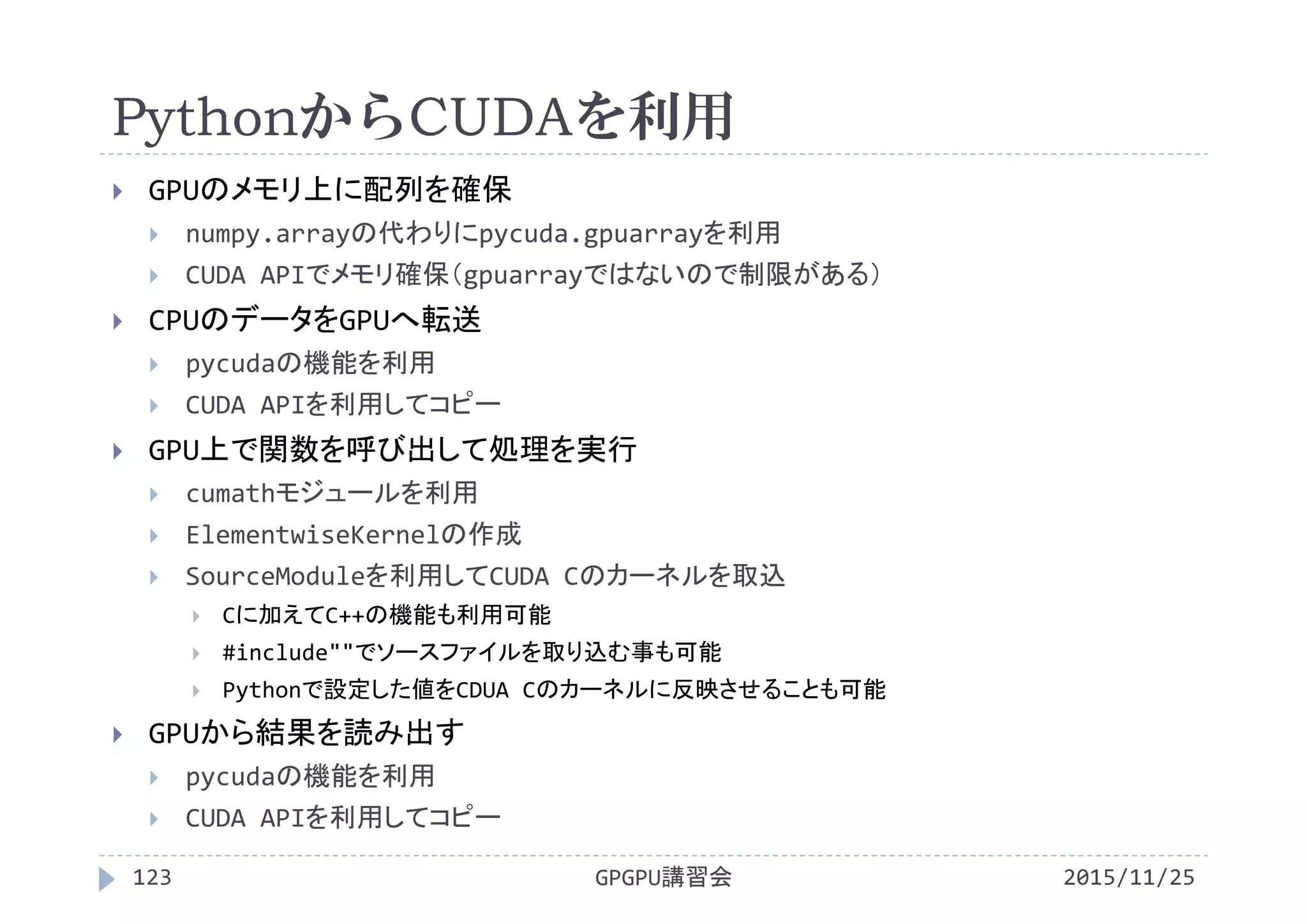 PythonからCUDAを利用
2015/11/25GPGPU講習会123
 GPUのメモリ上に配列を確保
 numpy.arrayの代わりにpycuda.gpuarrayを利用
 CUDA APIでメモリ確保（gpuarrayではないので制限がある）
 CPUのデータをGPUへ転送
 pycudaの機能を利用
 CUDA APIを利用してコピー
 GPU上で関数を呼び出して処理を実行
 cumathモジュールを利用
 ElementwiseKernelの作成
 SourceModuleを利用してCUDA Cのカーネルを取込
 Cに加えてC++の機能も利用可能
 #include""でソースファイルを取り込む事も可能
 Pythonで設定した値をCDUA Cのカーネルに反映させることも可能
 GPUから結果を読み出す
 pycudaの機能を利用
 CUDA APIを利用してコピー
 