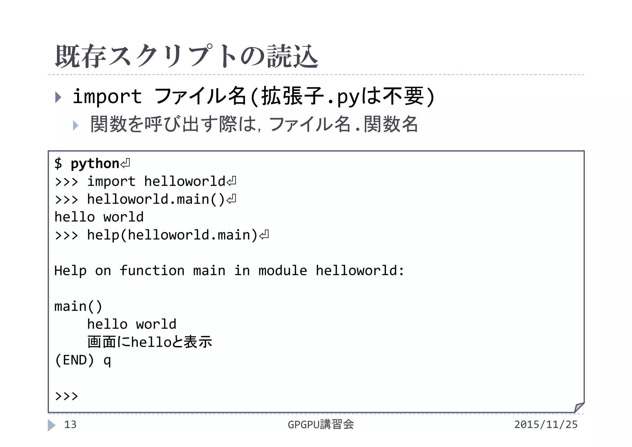 既存スクリプトの読込
2015/11/25GPGPU講習会13
 import ファイル名(拡張子.pyは不要)
 関数を呼び出す際は，ファイル名.関数名
$ python⏎
>>> import helloworld⏎
>>> helloworld.main()⏎
hello world
>>> help(helloworld.main)⏎
Help on function main in module helloworld:
main()
hello world
画面にhelloと表示
(END) q
>>> 
 