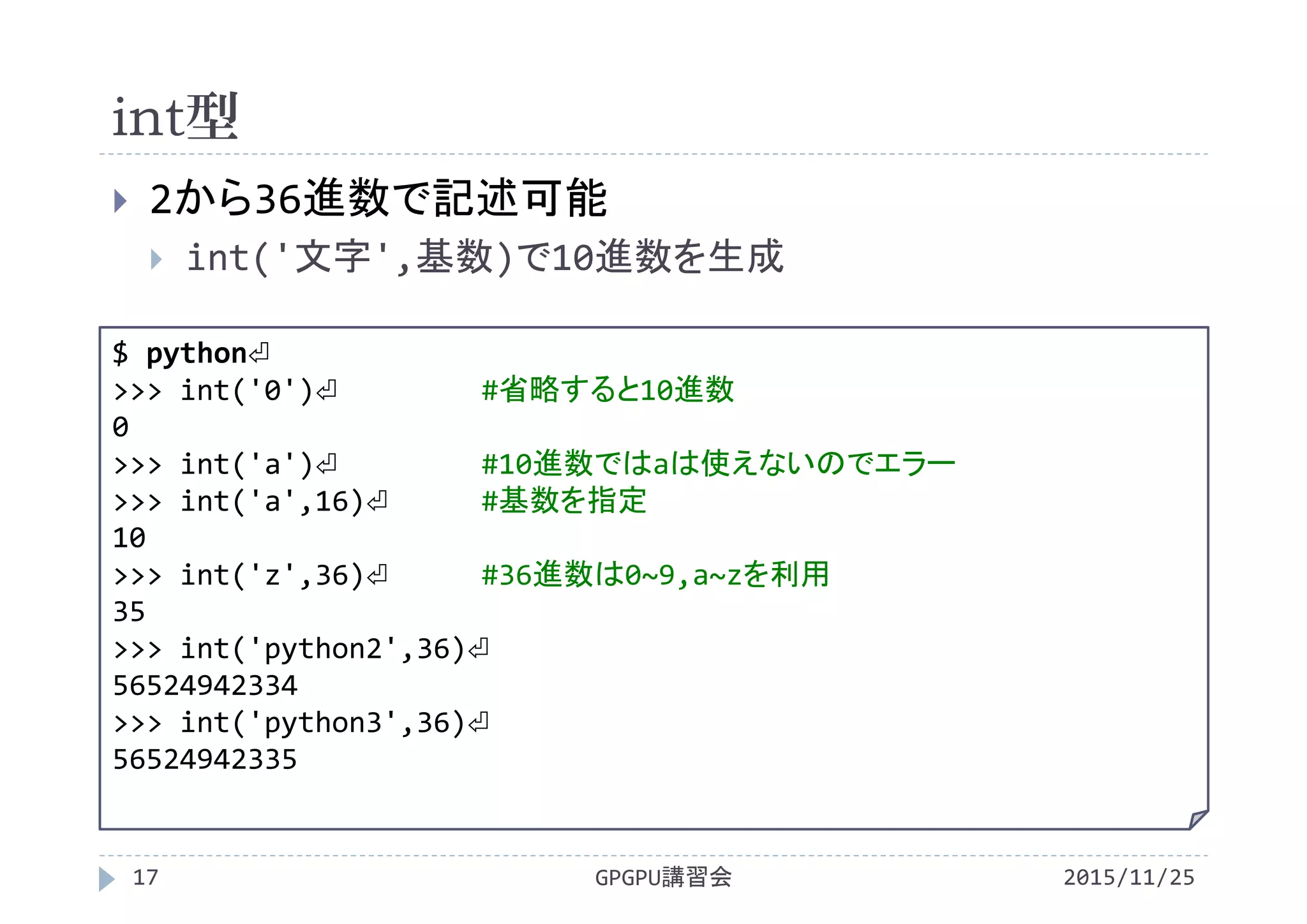 int型
2015/11/25GPGPU講習会17
 2から36進数で記述可能
 int('文字',基数)で10進数を生成
$ python⏎
>>> int('0')⏎ #省略すると10進数
0
>>> int('a')⏎ #10進数ではaは使えないのでエラー
>>> int('a',16)⏎ #基数を指定
10
>>> int('z',36)⏎ #36進数は0~9,a~zを利用
35
>>> int('python2',36)⏎
56524942334
>>> int('python3',36)⏎
56524942335
 