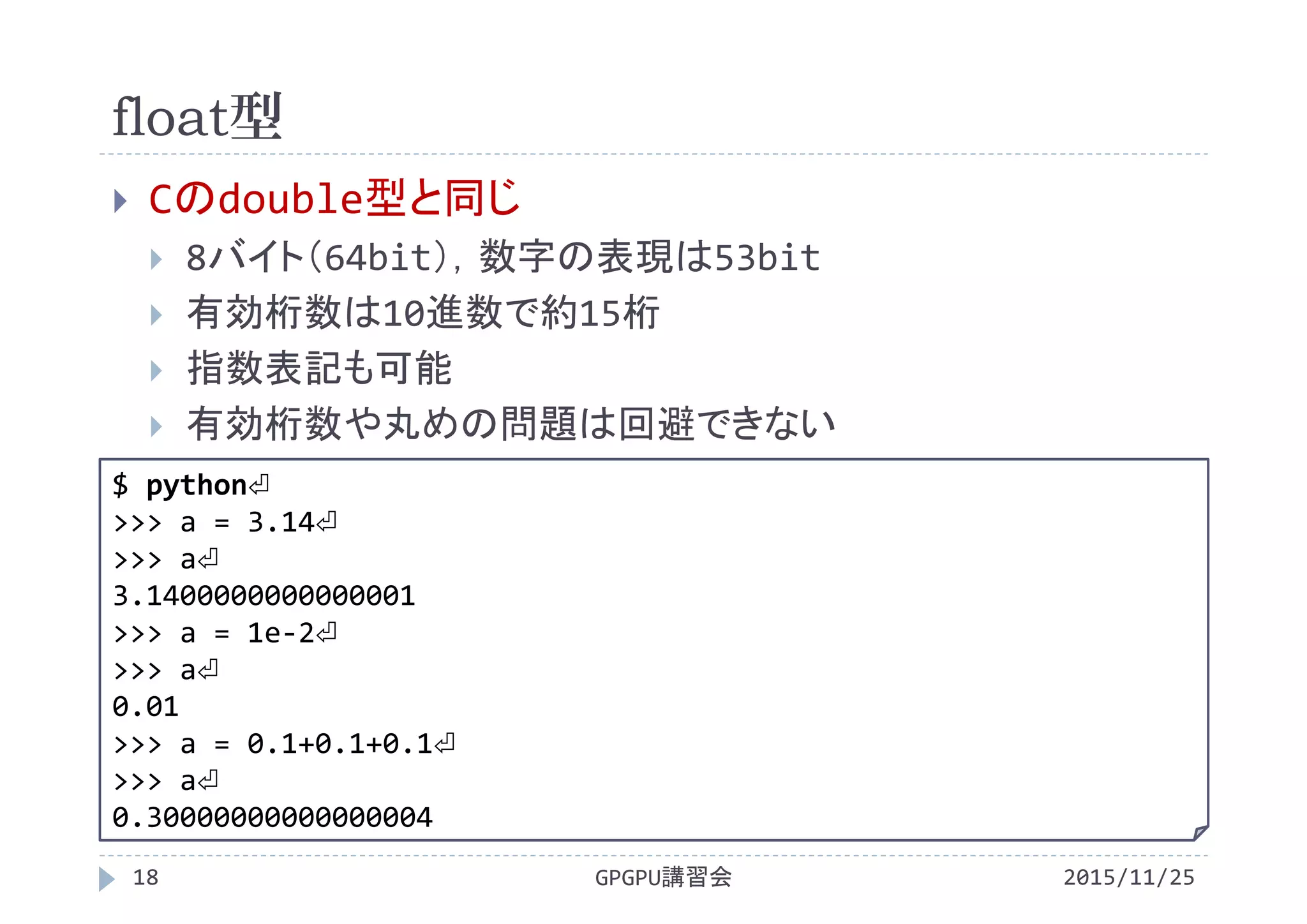 float型
2015/11/25GPGPU講習会18
 Cのdouble型と同じ
 8バイト（64bit），数字の表現は53bit
 有効桁数は10進数で約15桁
 指数表記も可能
 有効桁数や丸めの問題は回避できない
$ python⏎
>>> a = 3.14⏎
>>> a⏎
3.1400000000000001
>>> a = 1e‐2⏎
>>> a⏎
0.01
>>> a = 0.1+0.1+0.1⏎
>>> a⏎
0.30000000000000004
 