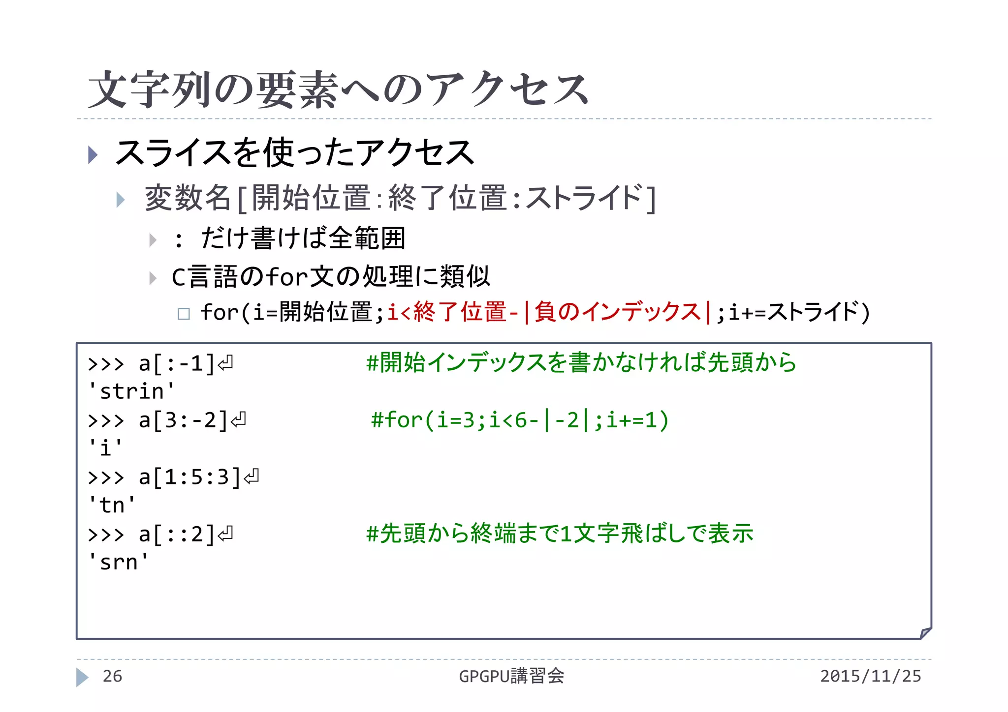 文字列の要素へのアクセス
2015/11/25GPGPU講習会26
 スライスを使ったアクセス
 変数名[開始位置：終了位置:ストライド]
 : だけ書けば全範囲
 C言語のfor文の処理に類似
 for(i=開始位置;i<終了位置‐|負のインデックス|;i+=ストライド)
>>> a[:‐1]⏎ #開始インデックスを書かなければ先頭から
'strin'
>>> a[3:‐2]⏎ #for(i=3;i<6‐|‐2|;i+=1)
'i'
>>> a[1:5:3]⏎
'tn'
>>> a[::2]⏎ #先頭から終端まで1文字飛ばしで表示
'srn'
 