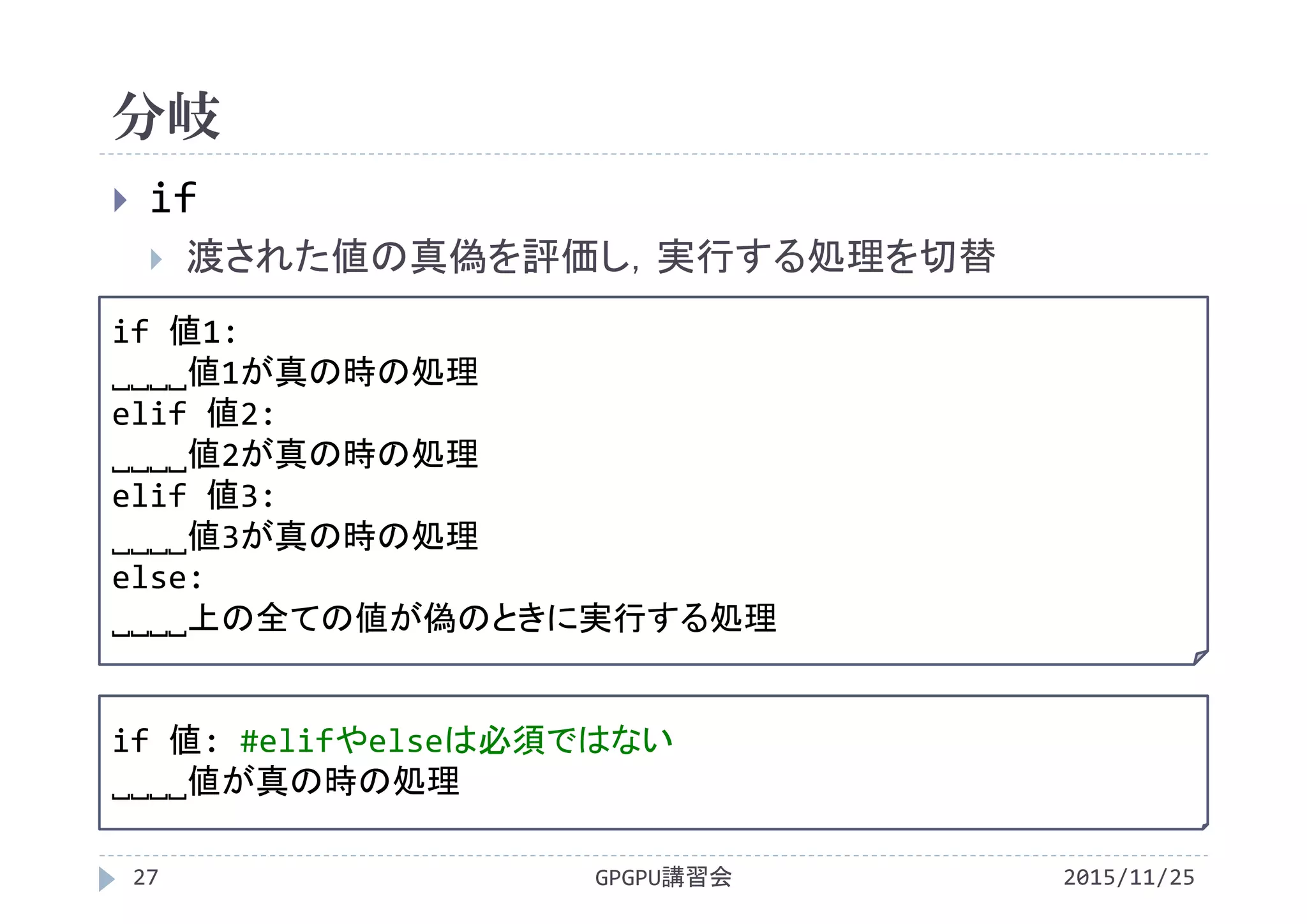 分岐
2015/11/25GPGPU講習会27
 if
 渡された値の真偽を評価し，実行する処理を切替
if 値1:
˽˽˽˽値1が真の時の処理
elif 値2:
˽˽˽˽値2が真の時の処理
elif 値3:
˽˽˽˽値3が真の時の処理
else:
˽˽˽˽上の全ての値が偽のときに実行する処理
if 値: #elifやelseは必須ではない
˽˽˽˽値が真の時の処理
 