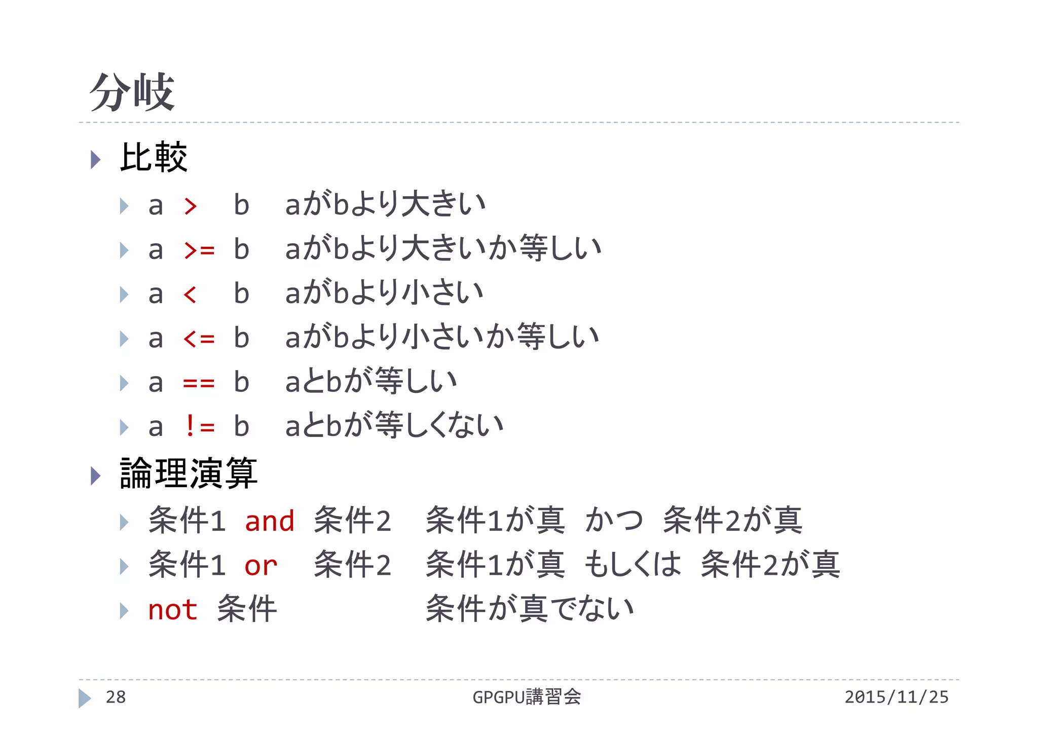 分岐
2015/11/25GPGPU講習会28
 比較
 a > b aがbより大きい
 a >= b aがbより大きいか等しい
 a < b aがbより小さい
 a <= b aがbより小さいか等しい
 a == b aとbが等しい
 a != b aとbが等しくない
 論理演算
 条件1 and 条件2 条件1が真 かつ 条件2が真
 条件1 or 条件2 条件1が真 もしくは 条件2が真
 not 条件 条件が真でない
 