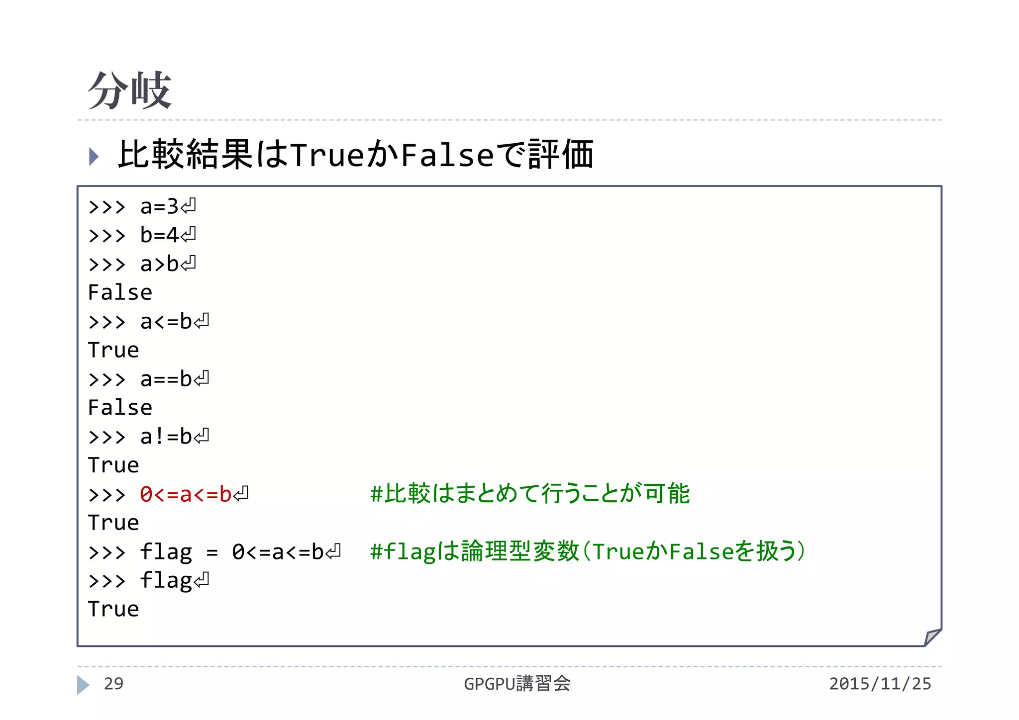 分岐
2015/11/25GPGPU講習会29
 比較結果はTrueかFalseで評価
>>> a=3⏎
>>> b=4⏎
>>> a>b⏎
False
>>> a<=b⏎
True
>>> a==b⏎
False
>>> a!=b⏎
True
>>> 0<=a<=b⏎ #比較はまとめて行うことが可能
True
>>> flag = 0<=a<=b⏎ #flagは論理型変数（TrueかFalseを扱う）
>>> flag⏎
True
 