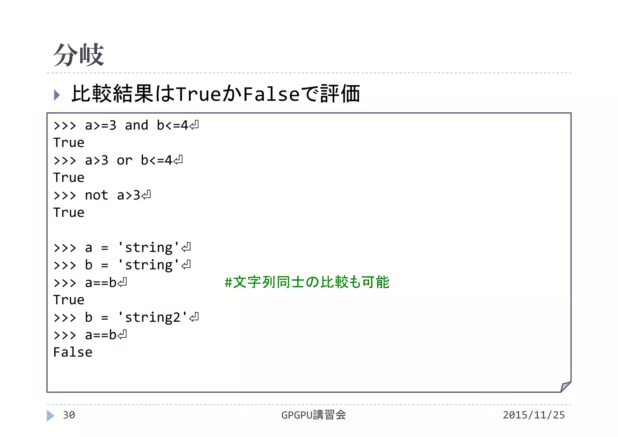 分岐
2015/11/25GPGPU講習会30
 比較結果はTrueかFalseで評価
>>> a>=3 and b<=4⏎
True
>>> a>3 or b<=4⏎
True
>>> not a>3⏎
True
>>> a = 'string'⏎
>>> b = 'string'⏎
>>> a==b⏎ #文字列同士の比較も可能
True
>>> b = 'string2'⏎
>>> a==b⏎
False
 