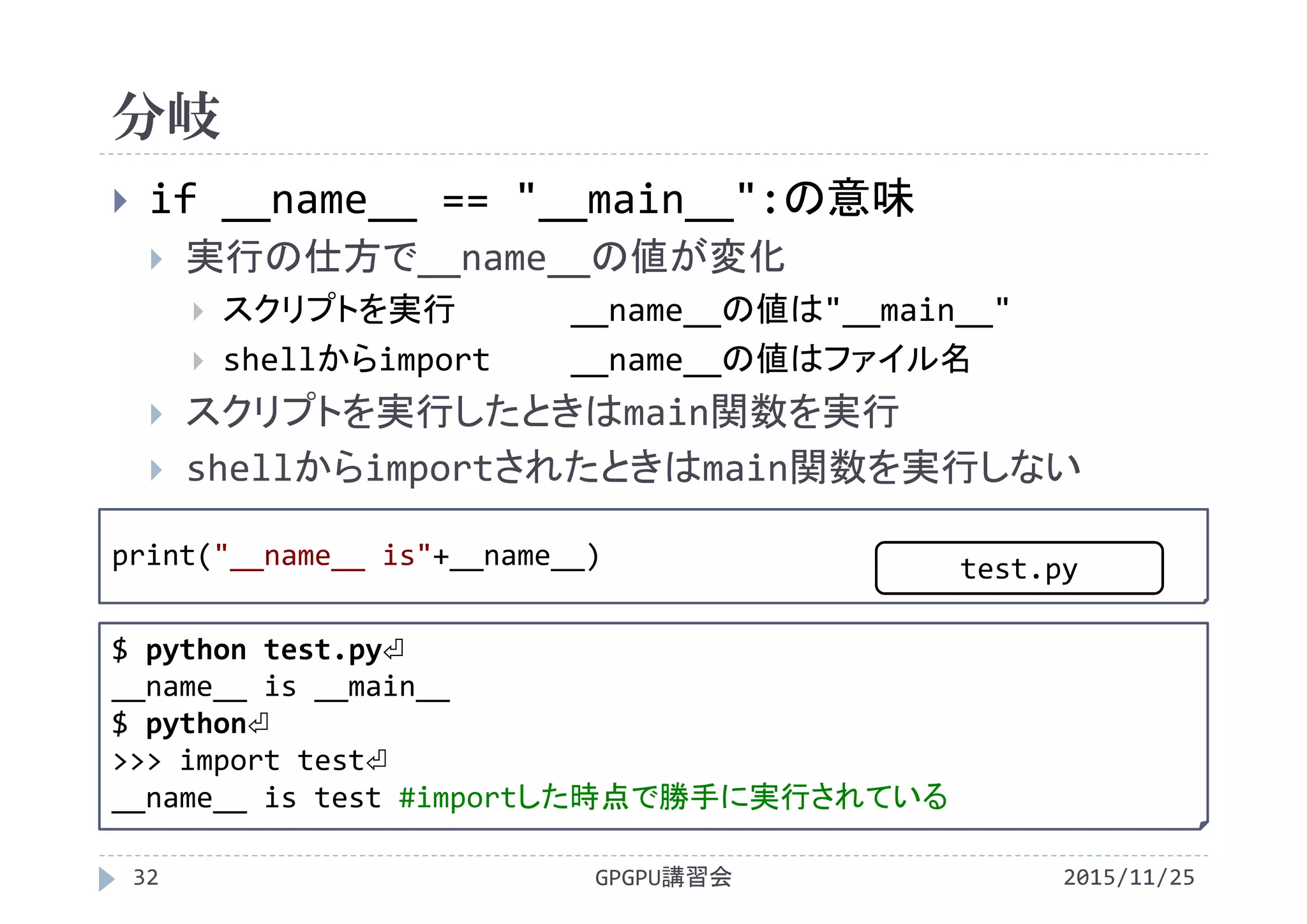 分岐
2015/11/25GPGPU講習会32
 if __name__ == "__main__":の意味
 実行の仕方で__name__の値が変化
 スクリプトを実行 __name__の値は"__main__"
 shellからimport __name__の値はファイル名
 スクリプトを実行したときはmain関数を実行
 shellからimportされたときはmain関数を実行しない
print("__name__ is"+__name__)
$ python test.py⏎
__name__ is __main__
$ python⏎
>>> import test⏎
__name__ is test #importした時点で勝手に実行されている
test.py
 