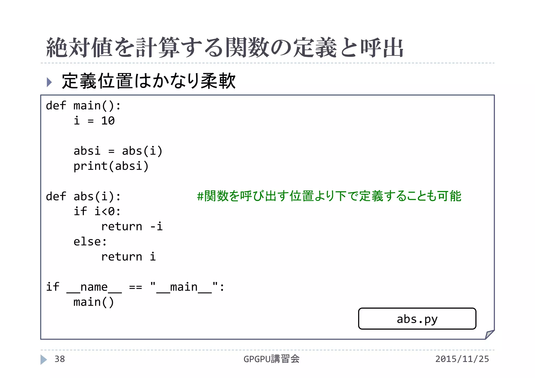 絶対値を計算する関数の定義と呼出
2015/11/25GPGPU講習会38
 定義位置はかなり柔軟
def main():
i = 10
absi = abs(i)
print(absi)
def abs(i): #関数を呼び出す位置より下で定義することも可能
if i<0:
return ‐i
else:
return i
if __name__ == "__main__":
main()
abs.py
 