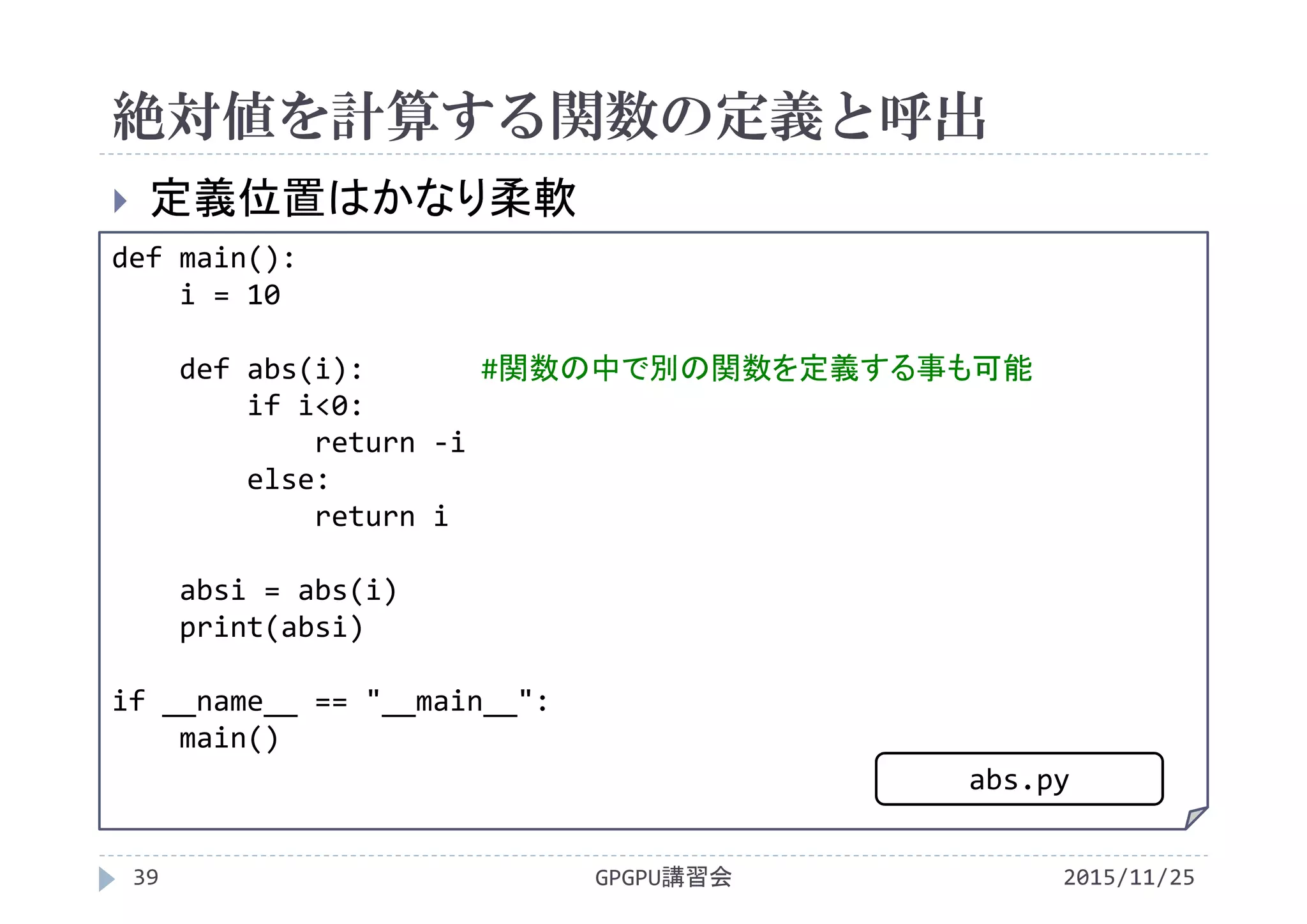 絶対値を計算する関数の定義と呼出
2015/11/25GPGPU講習会39
 定義位置はかなり柔軟
def main():
i = 10
def abs(i): #関数の中で別の関数を定義する事も可能
if i<0:
return ‐i
else:
return i
absi = abs(i)
print(absi)
if __name__ == "__main__":
main()
abs.py
 