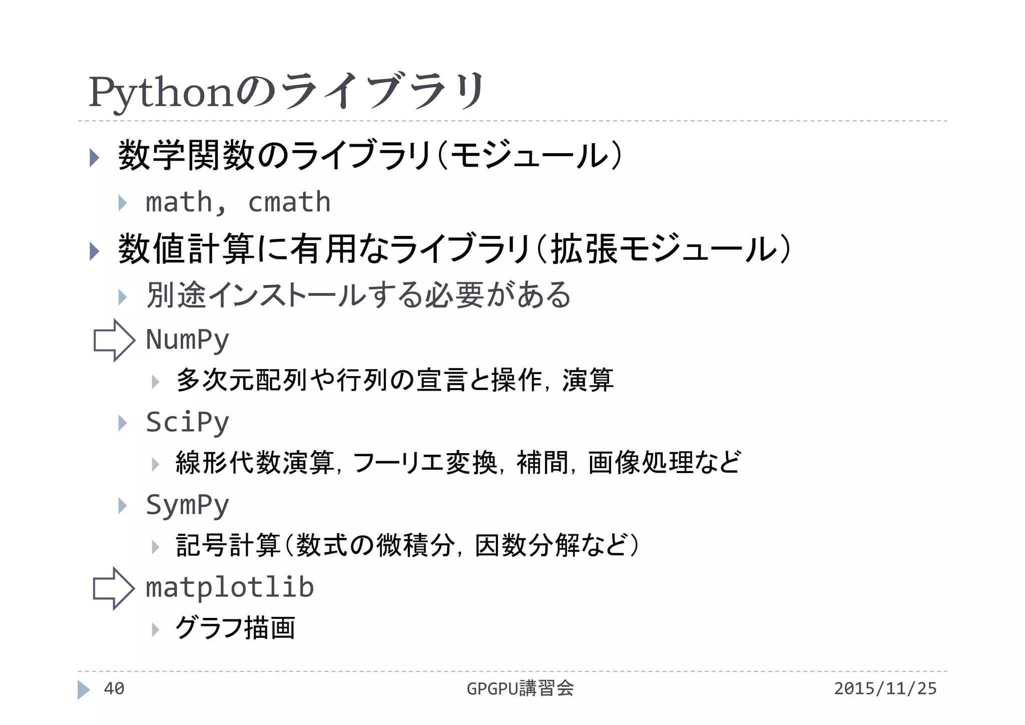 Pythonのライブラリ
2015/11/25GPGPU講習会40
 数学関数のライブラリ（モジュール）
 math, cmath
 数値計算に有用なライブラリ（拡張モジュール）
 別途インストールする必要がある
 NumPy
 多次元配列や行列の宣言と操作，演算
 SciPy
 線形代数演算，フーリエ変換，補間，画像処理など
 SymPy
 記号計算（数式の微積分，因数分解など）
 matplotlib
 グラフ描画
 