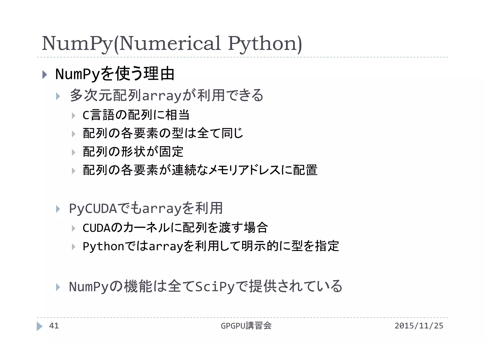 NumPy(Numerical Python)
2015/11/25GPGPU講習会41
 NumPyを使う理由
 多次元配列arrayが利用できる
 C言語の配列に相当
 配列の各要素の型は全て同じ
 配列の形状が固定
 配列の各要素が連続なメモリアドレスに配置
 PyCUDAでもarrayを利用
 CUDAのカーネルに配列を渡す場合
 Pythonではarrayを利用して明示的に型を指定
 NumPyの機能は全てSciPyで提供されている
 