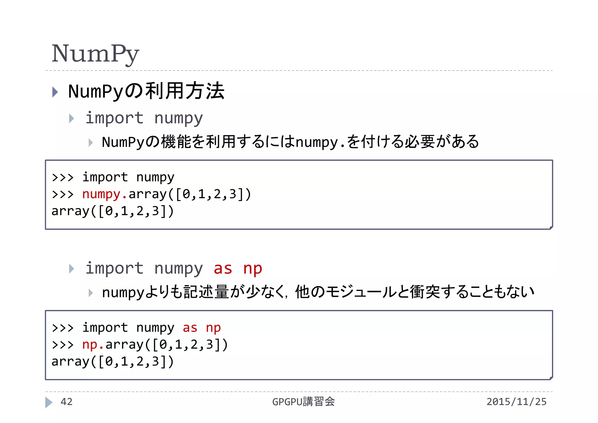 NumPy
2015/11/25GPGPU講習会42
 NumPyの利用方法
 import numpy
 NumPyの機能を利用するにはnumpy.を付ける必要がある
 import numpy as np
 numpyよりも記述量が少なく，他のモジュールと衝突することもない
>>> import numpy
>>> numpy.array([0,1,2,3])
array([0,1,2,3])
>>> import numpy as np
>>> np.array([0,1,2,3])
array([0,1,2,3])
 