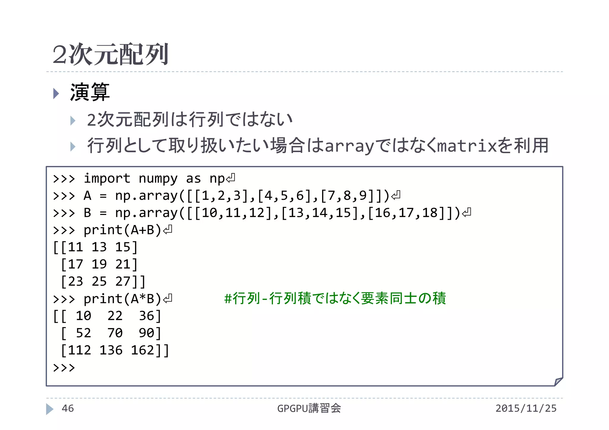 2次元配列
2015/11/25GPGPU講習会46
 演算
 2次元配列は行列ではない
 行列として取り扱いたい場合はarrayではなくmatrixを利用
>>> import numpy as np⏎
>>> A = np.array([[1,2,3],[4,5,6],[7,8,9]])⏎
>>> B = np.array([[10,11,12],[13,14,15],[16,17,18]])⏎
>>> print(A+B)⏎
[[11 13 15]
[17 19 21]
[23 25 27]]
>>> print(A*B)⏎ #行列‐行列積ではなく要素同士の積
[[ 10  22  36]
[ 52  70  90]
[112 136 162]]
>>>
 