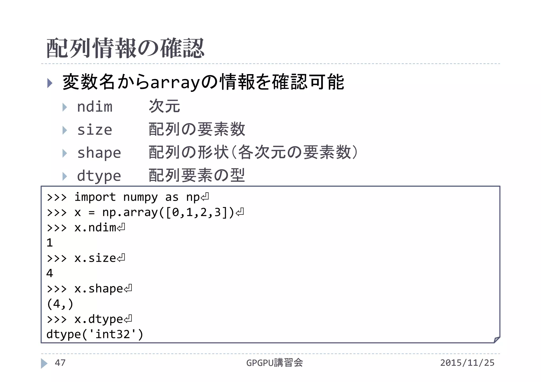 配列情報の確認
2015/11/25GPGPU講習会47
 変数名からarrayの情報を確認可能
 ndim 次元
 size 配列の要素数
 shape 配列の形状（各次元の要素数）
 dtype 配列要素の型
>>> import numpy as np⏎
>>> x = np.array([0,1,2,3])⏎
>>> x.ndim⏎
1
>>> x.size⏎
4
>>> x.shape⏎
(4,)
>>> x.dtype⏎
dtype('int32')
 
