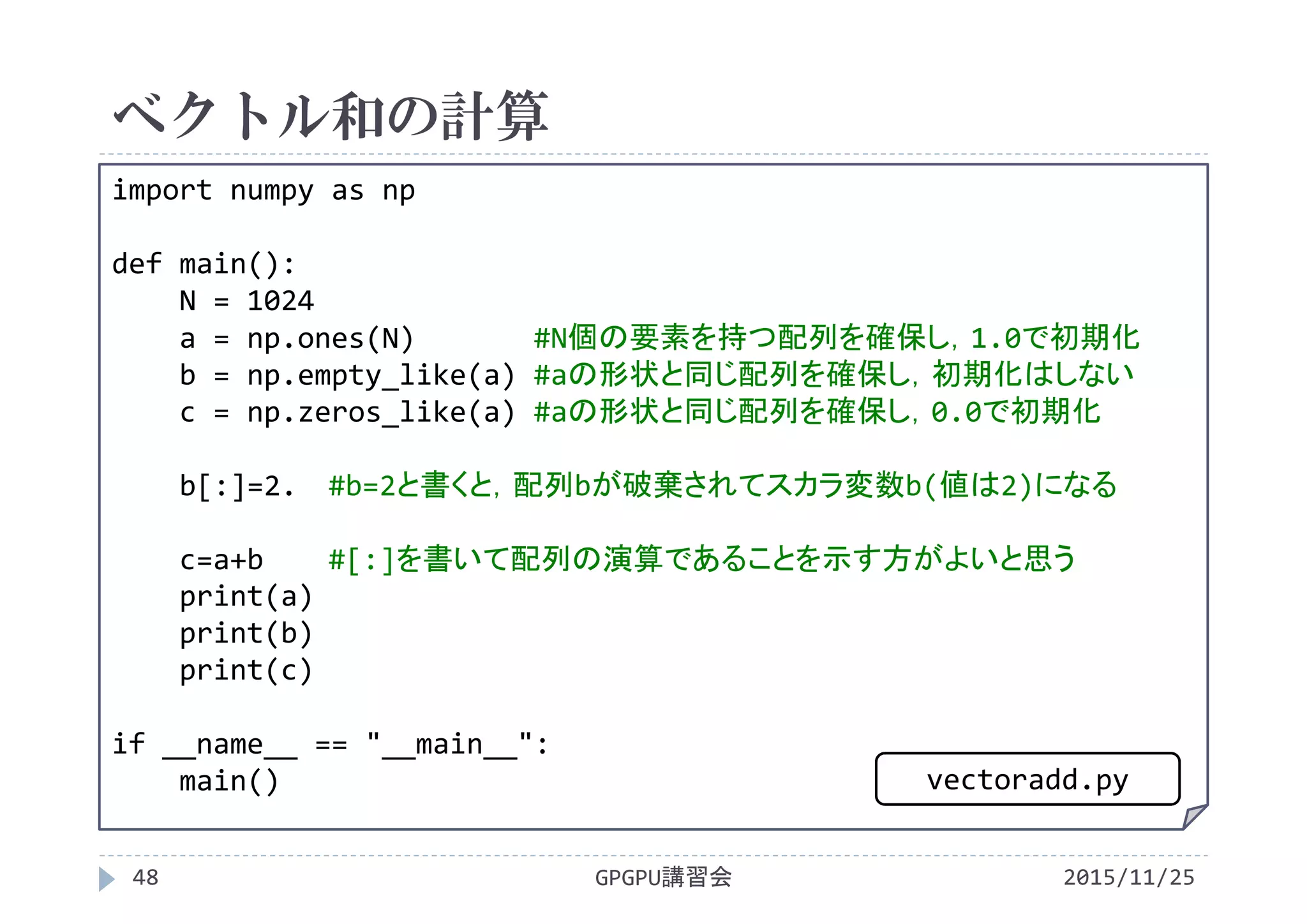 ベクトル和の計算
2015/11/25GPGPU講習会48
import numpy as np
def main():
N = 1024
a = np.ones(N) #N個の要素を持つ配列を確保し，1.0で初期化
b = np.empty_like(a) #aの形状と同じ配列を確保し，初期化はしない
c = np.zeros_like(a) #aの形状と同じ配列を確保し，0.0で初期化
b[:]=2.  #b=2と書くと，配列bが破棄されてスカラ変数b(値は2)になる
c=a+b #[:]を書いて配列の演算であることを示す方がよいと思う
print(a)
print(b)
print(c)
if __name__ == "__main__":
main() vectoradd.py
 