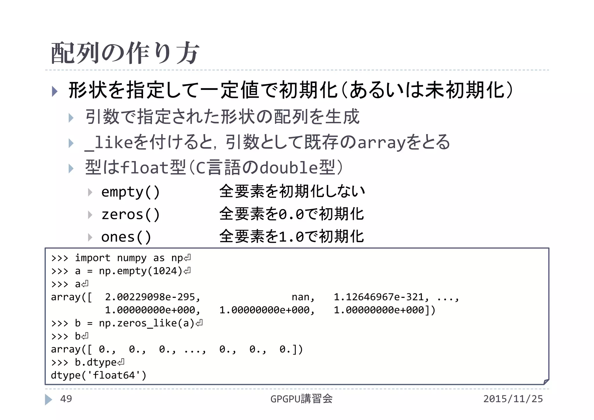 配列の作り方
2015/11/25GPGPU講習会49
 形状を指定して一定値で初期化（あるいは未初期化）
 引数で指定された形状の配列を生成
 _likeを付けると，引数として既存のarrayをとる
 型はfloat型（C言語のdouble型）
 empty() 全要素を初期化しない
 zeros() 全要素を0.0で初期化
 ones() 全要素を1.0で初期化
>>> import numpy as np⏎
>>> a = np.empty(1024)⏎
>>> a⏎
array([  2.00229098e‐295,               nan,   1.12646967e‐321, ...,
1.00000000e+000,   1.00000000e+000,   1.00000000e+000])
>>> b = np.zeros_like(a)⏎
>>> b⏎
array([ 0.,  0.,  0., ...,  0.,  0.,  0.])
>>> b.dtype⏎
dtype('float64')
 