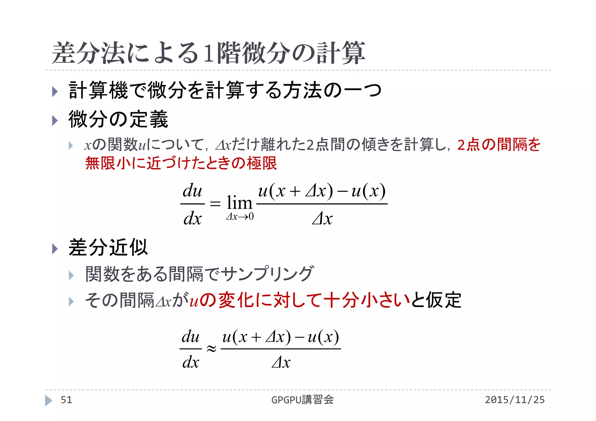 差分法による1階微分の計算
2015/11/25GPGPU講習会51
 計算機で微分を計算する方法の一つ
 微分の定義
 xの関数uについて，xだけ離れた2点間の傾きを計算し，2点の間隔を
無限小に近づけたときの極限
 差分近似
 関数をある間隔でサンプリング
 その間隔xがuの変化に対して十分小さいと仮定
Δx
xuΔxxu
dx
du )()( 

Δx
xuΔxxu
dx
du
Δx
)()(
lim
0



 