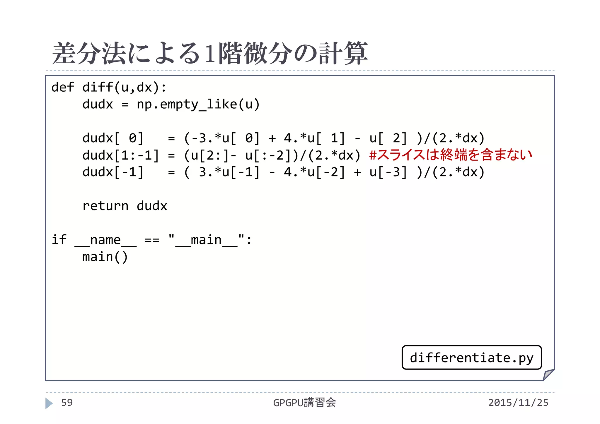 差分法による1階微分の計算
2015/11/25GPGPU講習会59
def diff(u,dx):
dudx = np.empty_like(u)
dudx[ 0]   = (‐3.*u[ 0] + 4.*u[ 1] ‐ u[ 2] )/(2.*dx)
dudx[1:‐1] = (u[2:]‐ u[:‐2])/(2.*dx) #スライスは終端を含まない
dudx[‐1]   = ( 3.*u[‐1] ‐ 4.*u[‐2] + u[‐3] )/(2.*dx)
return dudx
if __name__ == "__main__":
main()
differentiate.py
 