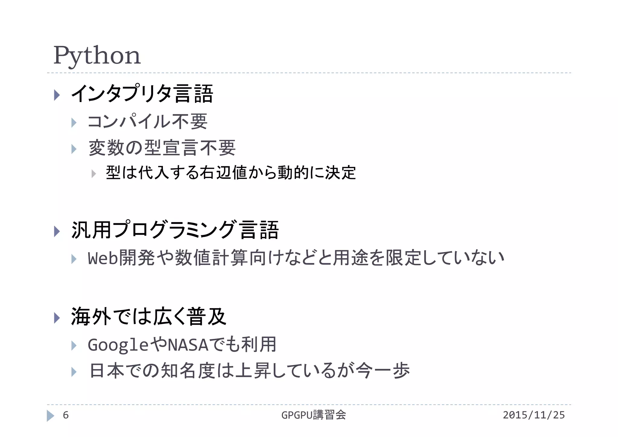 Python
2015/11/25GPGPU講習会6
 インタプリタ言語
 コンパイル不要
 変数の型宣言不要
 型は代入する右辺値から動的に決定
 汎用プログラミング言語
 Web開発や数値計算向けなどと用途を限定していない
 海外では広く普及
 GoogleやNASAでも利用
 日本での知名度は上昇しているが今一歩
 