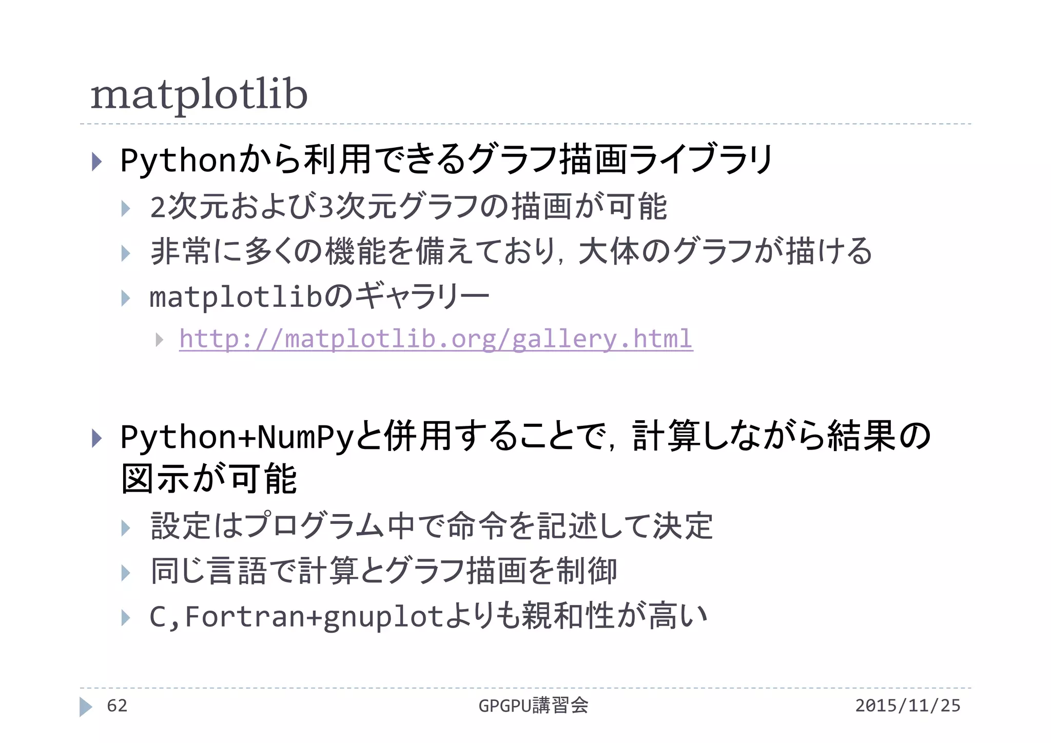 matplotlib
2015/11/25GPGPU講習会62
 Pythonから利用できるグラフ描画ライブラリ
 2次元および3次元グラフの描画が可能
 非常に多くの機能を備えており，大体のグラフが描ける
 matplotlibのギャラリー
 http://matplotlib.org/gallery.html
 Python+NumPyと併用することで，計算しながら結果の
図示が可能
 設定はプログラム中で命令を記述して決定
 同じ言語で計算とグラフ描画を制御
 C,Fortran+gnuplotよりも親和性が高い
 