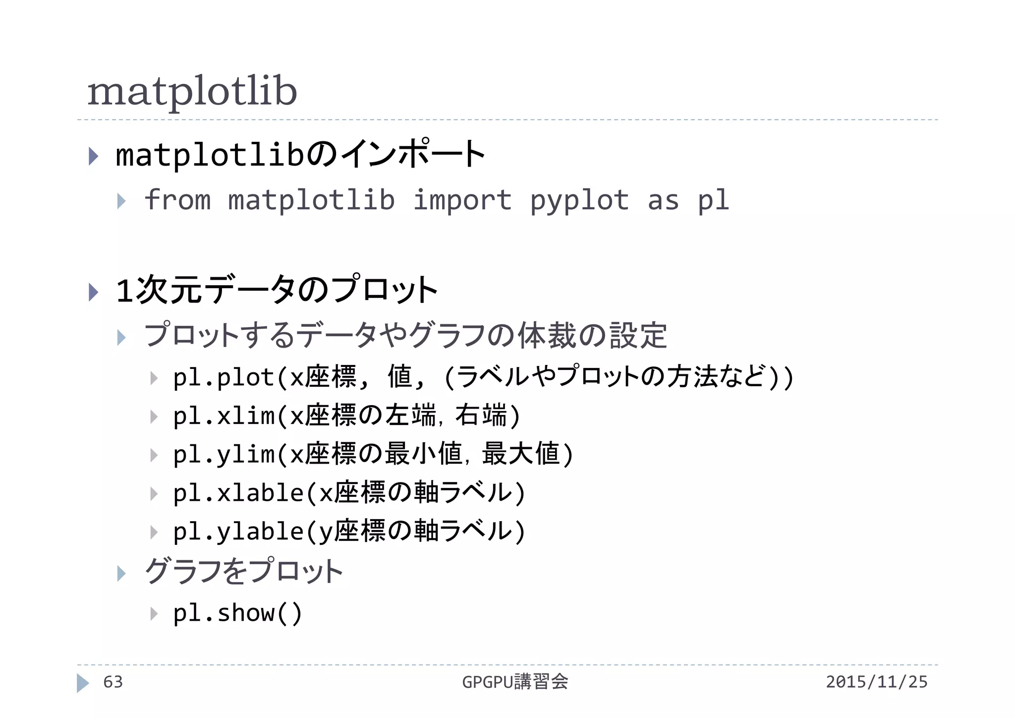 matplotlib
2015/11/25GPGPU講習会63
 matplotlibのインポート
 from matplotlib import pyplot as pl
 1次元データのプロット
 プロットするデータやグラフの体裁の設定
 pl.plot(x座標, 値, (ラベルやプロットの方法など))
 pl.xlim(x座標の左端，右端)
 pl.ylim(x座標の最小値，最大値)
 pl.xlable(x座標の軸ラベル)
 pl.ylable(y座標の軸ラベル)
 グラフをプロット
 pl.show()
 