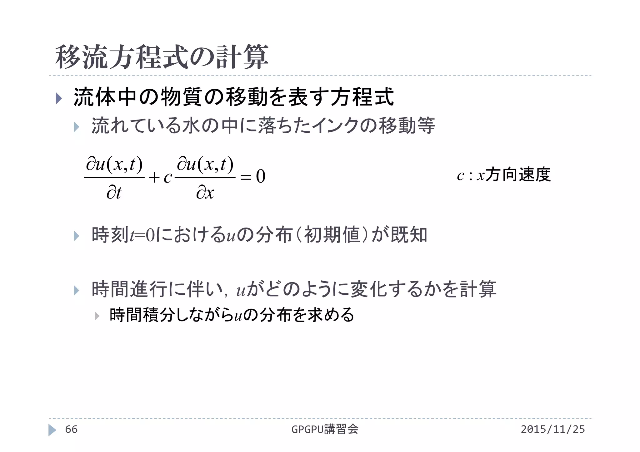 移流方程式の計算
2015/11/25GPGPU講習会66
 流体中の物質の移動を表す方程式
 流れている水の中に落ちたインクの移動等
 時刻t=0におけるuの分布（初期値）が既知
 時間進行に伴い，uがどのように変化するかを計算
 時間積分しながらuの分布を求める
0
),(),(






x
txu
c
t
txu
c : x方向速度
 