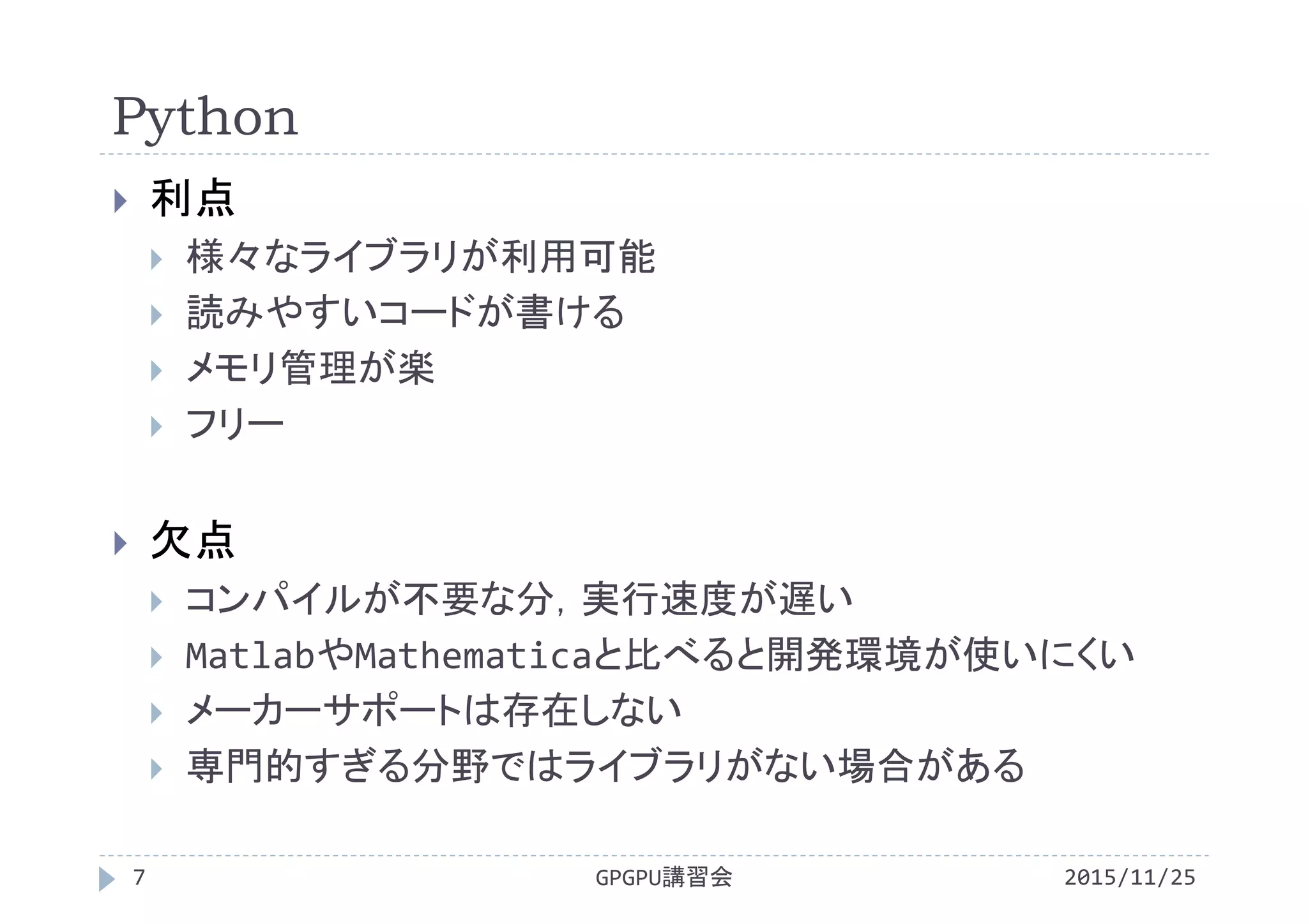 Python
2015/11/25GPGPU講習会7
 利点
 様々なライブラリが利用可能
 読みやすいコードが書ける
 メモリ管理が楽
 フリー
 欠点
 コンパイルが不要な分，実行速度が遅い
 MatlabやMathematicaと比べると開発環境が使いにくい
 メーカーサポートは存在しない
 専門的すぎる分野ではライブラリがない場合がある
 