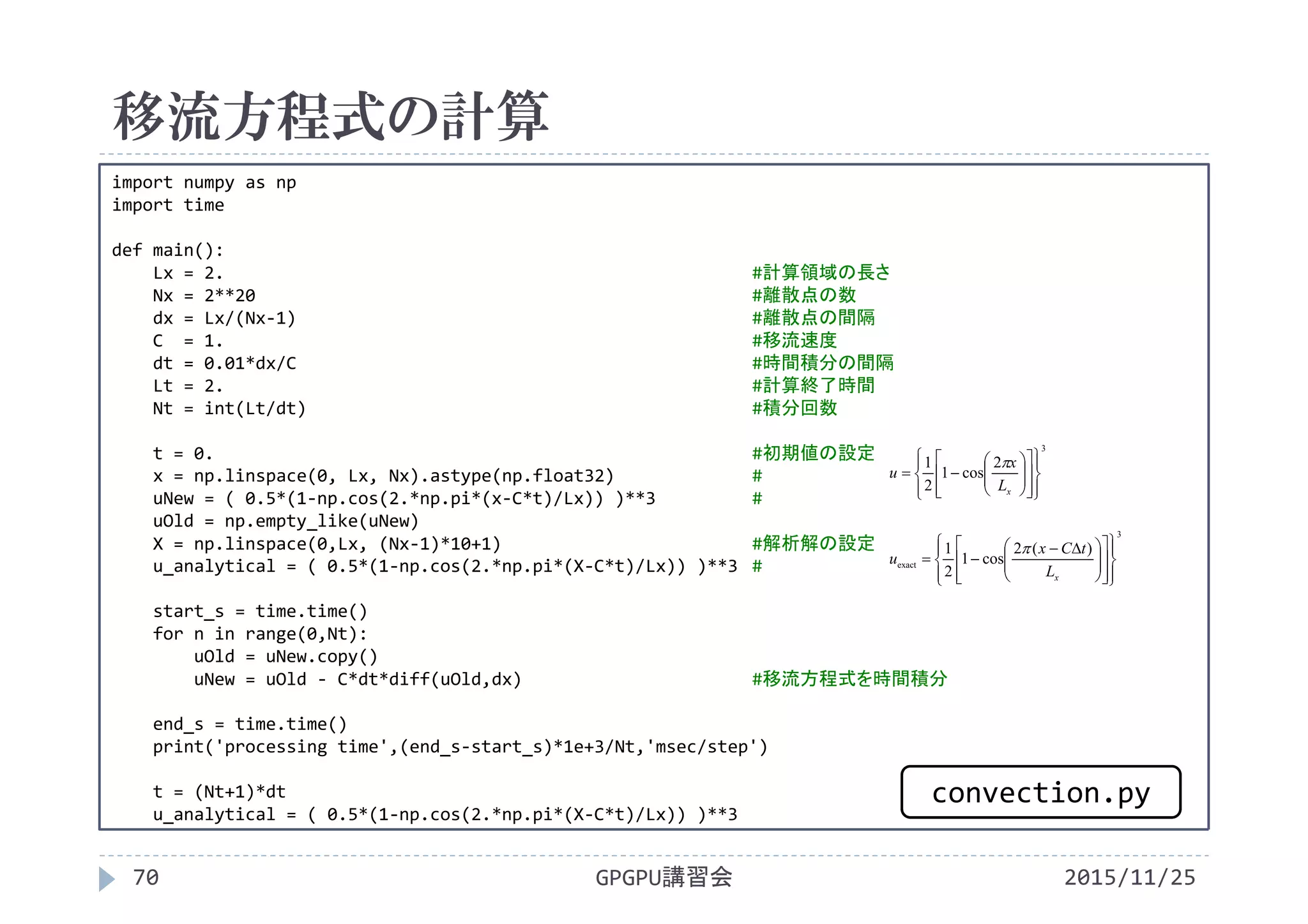 移流方程式の計算
2015/11/25GPGPU講習会70
import numpy as np
import time
def main():
Lx = 2. #計算領域の長さ
Nx = 2**20 #離散点の数
dx = Lx/(Nx‐1) #離散点の間隔
C  = 1. #移流速度
dt = 0.01*dx/C #時間積分の間隔
Lt = 2. #計算終了時間
Nt = int(Lt/dt) #積分回数
t = 0. #初期値の設定
x = np.linspace(0, Lx, Nx).astype(np.float32) #
uNew = ( 0.5*(1‐np.cos(2.*np.pi*(x‐C*t)/Lx)) )**3 #
uOld = np.empty_like(uNew)
X = np.linspace(0,Lx, (Nx‐1)*10+1) #解析解の設定
u_analytical = ( 0.5*(1‐np.cos(2.*np.pi*(X‐C*t)/Lx)) )**3 #
start_s = time.time()
for n in range(0,Nt):
uOld = uNew.copy()
uNew = uOld ‐ C*dt*diff(uOld,dx) #移流方程式を時間積分
end_s = time.time()
print('processing time',(end_s‐start_s)*1e+3/Nt,'msec/step')
t = (Nt+1)*dt
u_analytical = ( 0.5*(1‐np.cos(2.*np.pi*(X‐C*t)/Lx)) )**3
3
2
cos1
2
1

























xL
x
u

3
exact
)(2
cos1
2
1























 

xL
tCx
u

convection.py
 