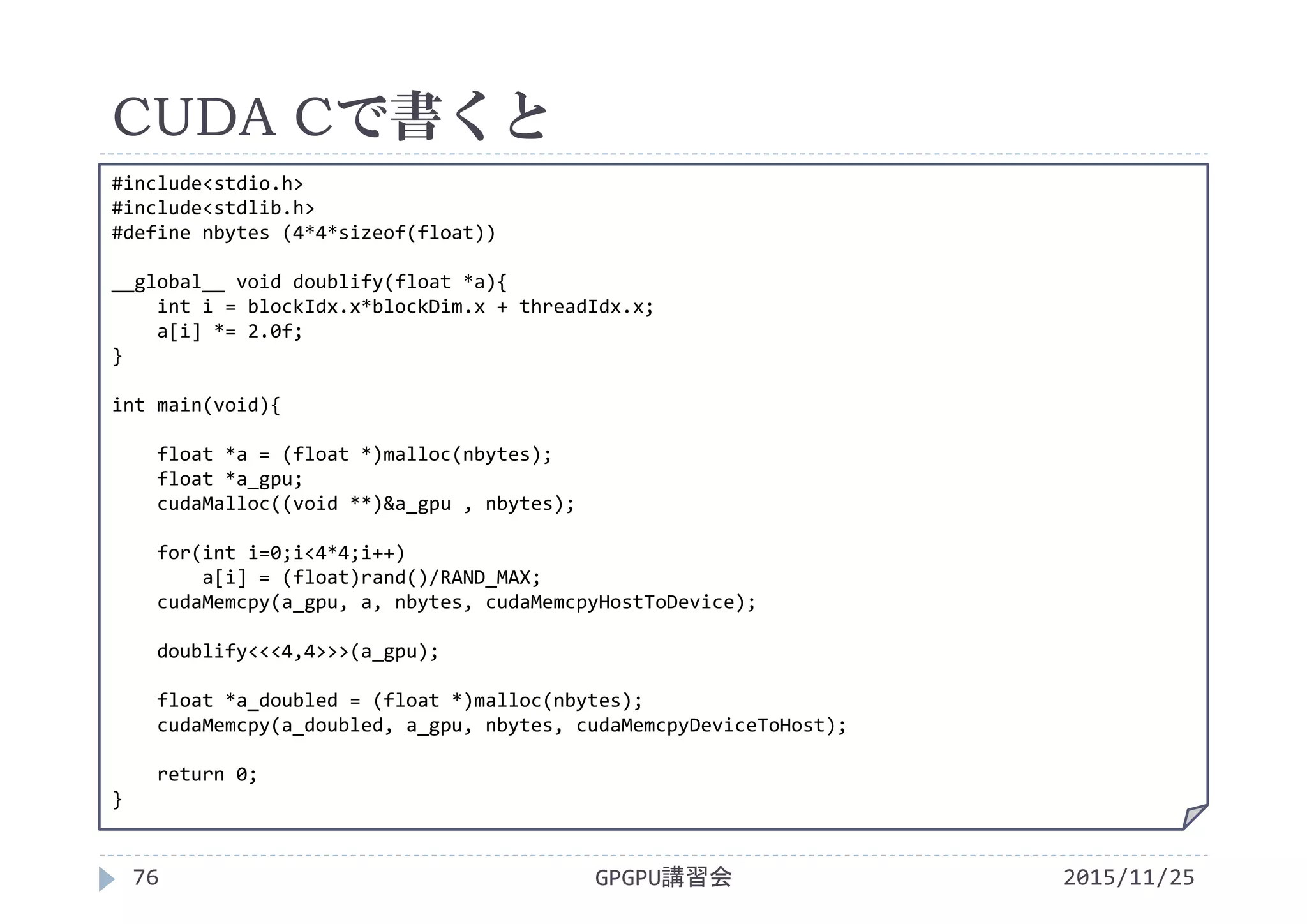 CUDA Cで書くと
2015/11/25GPGPU講習会76
#include<stdio.h>
#include<stdlib.h>
#define nbytes (4*4*sizeof(float))
__global__ void doublify(float *a){
int i = blockIdx.x*blockDim.x + threadIdx.x;
a[i] *= 2.0f;
}
int main(void){
float *a = (float *)malloc(nbytes);
float *a_gpu;
cudaMalloc((void **)&a_gpu , nbytes);
for(int i=0;i<4*4;i++)
a[i] = (float)rand()/RAND_MAX;
cudaMemcpy(a_gpu, a, nbytes, cudaMemcpyHostToDevice);
doublify<<<4,4>>>(a_gpu);
float *a_doubled = (float *)malloc(nbytes);
cudaMemcpy(a_doubled, a_gpu, nbytes, cudaMemcpyDeviceToHost);
return 0;
}
 