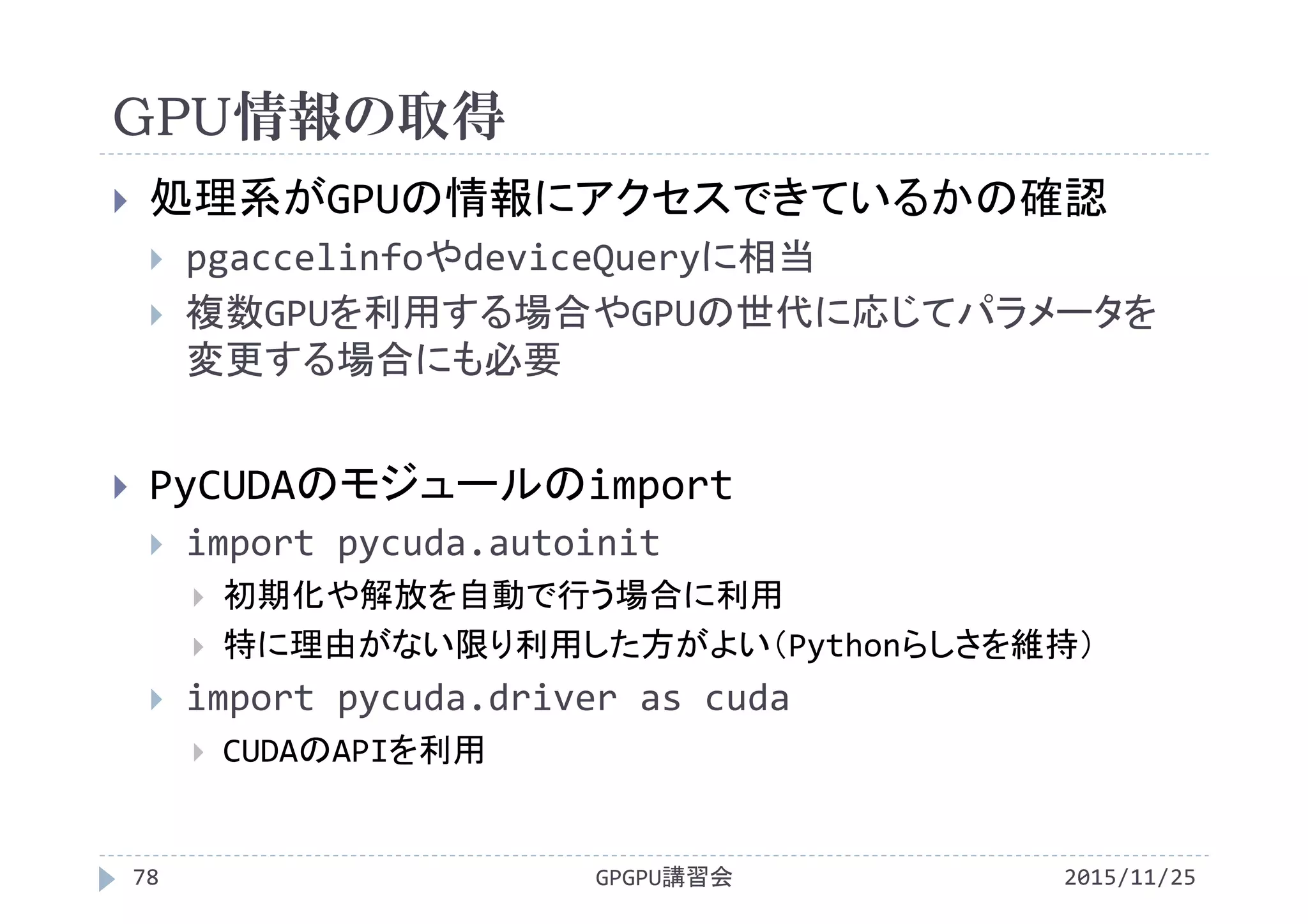 GPU情報の取得
2015/11/25GPGPU講習会78
 処理系がGPUの情報にアクセスできているかの確認
 pgaccelinfoやdeviceQueryに相当
 複数GPUを利用する場合やGPUの世代に応じてパラメータを
変更する場合にも必要
 PyCUDAのモジュールのimport
 import pycuda.autoinit
 初期化や解放を自動で行う場合に利用
 特に理由がない限り利用した方がよい（Pythonらしさを維持）
 import pycuda.driver as cuda
 CUDAのAPIを利用
 
