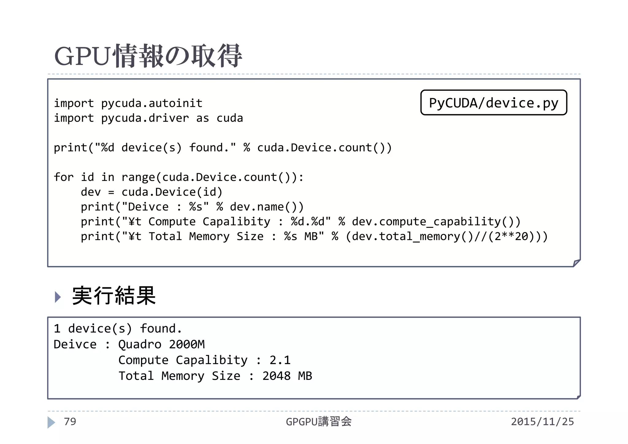 GPU情報の取得
2015/11/25GPGPU講習会79
 実行結果
1 device(s) found.
Deivce : Quadro 2000M
Compute Capalibity : 2.1
Total Memory Size : 2048 MB
import pycuda.autoinit
import pycuda.driver as cuda
print("%d device(s) found." % cuda.Device.count())
for id in range(cuda.Device.count()):
dev = cuda.Device(id)
print("Deivce : %s" % dev.name())
print("¥t Compute Capalibity : %d.%d" % dev.compute_capability())
print("¥t Total Memory Size : %s MB" % (dev.total_memory()//(2**20)))
PyCUDA/device.py
 