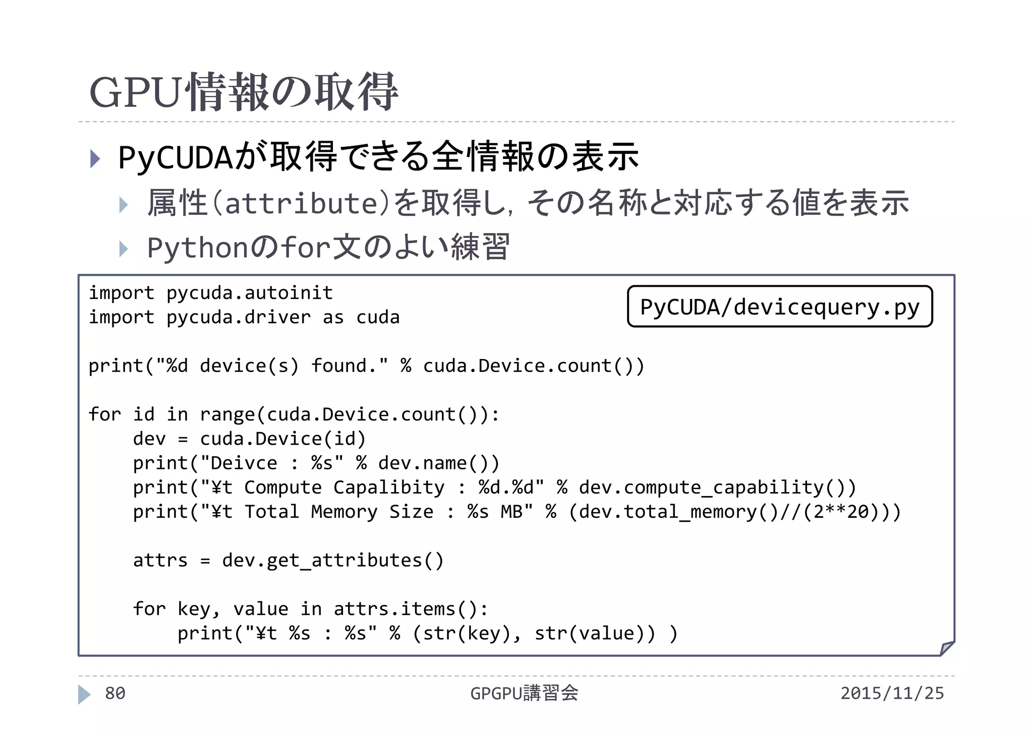 GPU情報の取得
2015/11/25GPGPU講習会80
 PyCUDAが取得できる全情報の表示
 属性（attribute）を取得し，その名称と対応する値を表示
 Pythonのfor文のよい練習
import pycuda.autoinit
import pycuda.driver as cuda
print("%d device(s) found." % cuda.Device.count())
for id in range(cuda.Device.count()):
dev = cuda.Device(id)
print("Deivce : %s" % dev.name())
print("¥t Compute Capalibity : %d.%d" % dev.compute_capability())
print("¥t Total Memory Size : %s MB" % (dev.total_memory()//(2**20)))
attrs = dev.get_attributes()
for key, value in attrs.items():
print("¥t %s : %s" % (str(key), str(value)) )
PyCUDA/devicequery.py
 