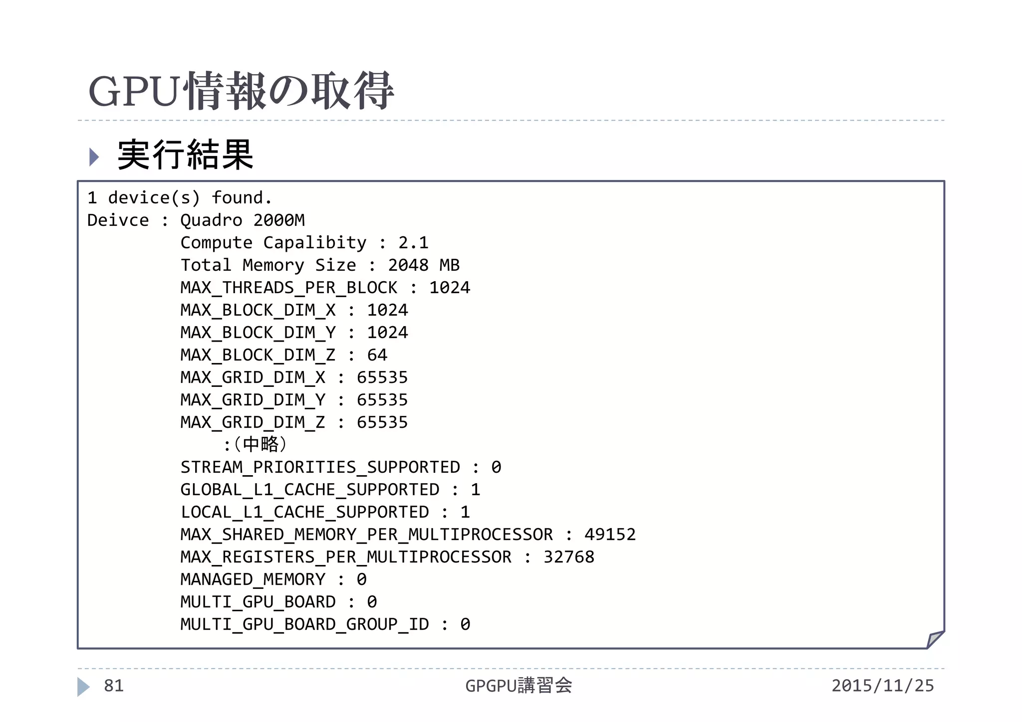 GPU情報の取得
2015/11/25GPGPU講習会81
 実行結果
1 device(s) found.
Deivce : Quadro 2000M
Compute Capalibity : 2.1
Total Memory Size : 2048 MB
MAX_THREADS_PER_BLOCK : 1024
MAX_BLOCK_DIM_X : 1024
MAX_BLOCK_DIM_Y : 1024
MAX_BLOCK_DIM_Z : 64
MAX_GRID_DIM_X : 65535
MAX_GRID_DIM_Y : 65535
MAX_GRID_DIM_Z : 65535
:（中略）
STREAM_PRIORITIES_SUPPORTED : 0
GLOBAL_L1_CACHE_SUPPORTED : 1
LOCAL_L1_CACHE_SUPPORTED : 1
MAX_SHARED_MEMORY_PER_MULTIPROCESSOR : 49152
MAX_REGISTERS_PER_MULTIPROCESSOR : 32768
MANAGED_MEMORY : 0
MULTI_GPU_BOARD : 0
MULTI_GPU_BOARD_GROUP_ID : 0
 