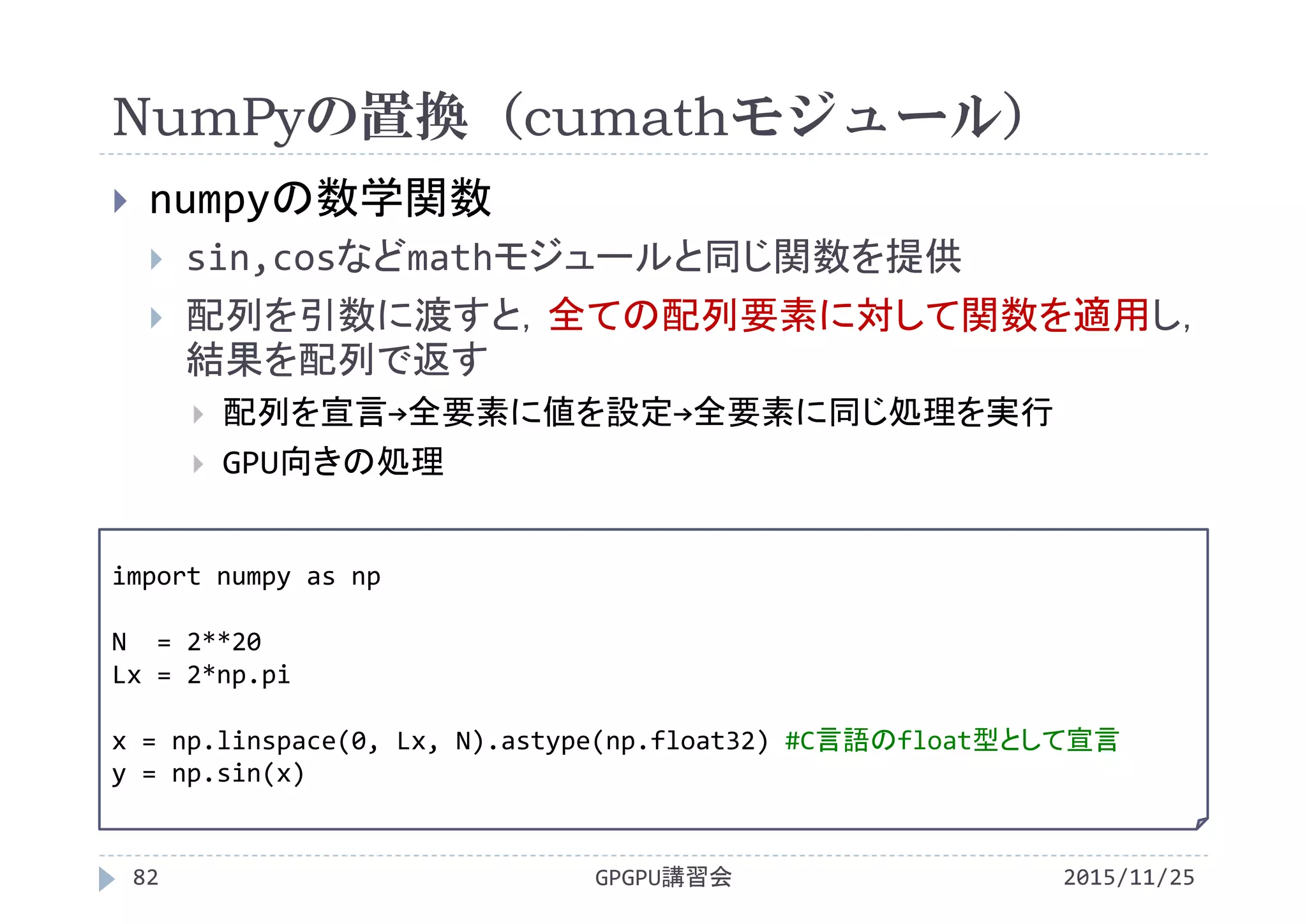 NumPyの置換（cumathモジュール）
2015/11/25GPGPU講習会82
 numpyの数学関数
 sin,cosなどmathモジュールと同じ関数を提供
 配列を引数に渡すと，全ての配列要素に対して関数を適用し，
結果を配列で返す
 配列を宣言→全要素に値を設定→全要素に同じ処理を実行
 GPU向きの処理
import numpy as np
N  = 2**20
Lx = 2*np.pi
x = np.linspace(0, Lx, N).astype(np.float32) #C言語のfloat型として宣言
y = np.sin(x)
 