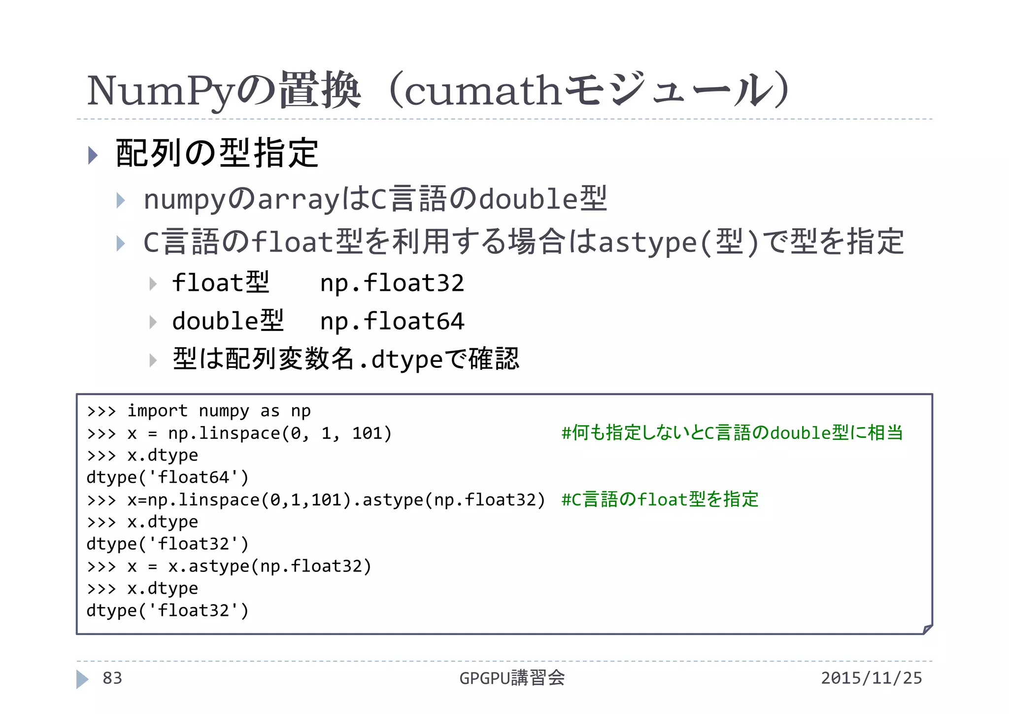 NumPyの置換（cumathモジュール）
2015/11/25GPGPU講習会83
 配列の型指定
 numpyのarrayはC言語のdouble型
 C言語のfloat型を利用する場合はastype(型)で型を指定
 float型 np.float32
 double型 np.float64
 型は配列変数名.dtypeで確認
>>> import numpy as np
>>> x = np.linspace(0, 1, 101) #何も指定しないとC言語のdouble型に相当
>>> x.dtype
dtype('float64')
>>> x=np.linspace(0,1,101).astype(np.float32) #C言語のfloat型を指定
>>> x.dtype
dtype('float32')
>>> x = x.astype(np.float32)
>>> x.dtype
dtype('float32')
 