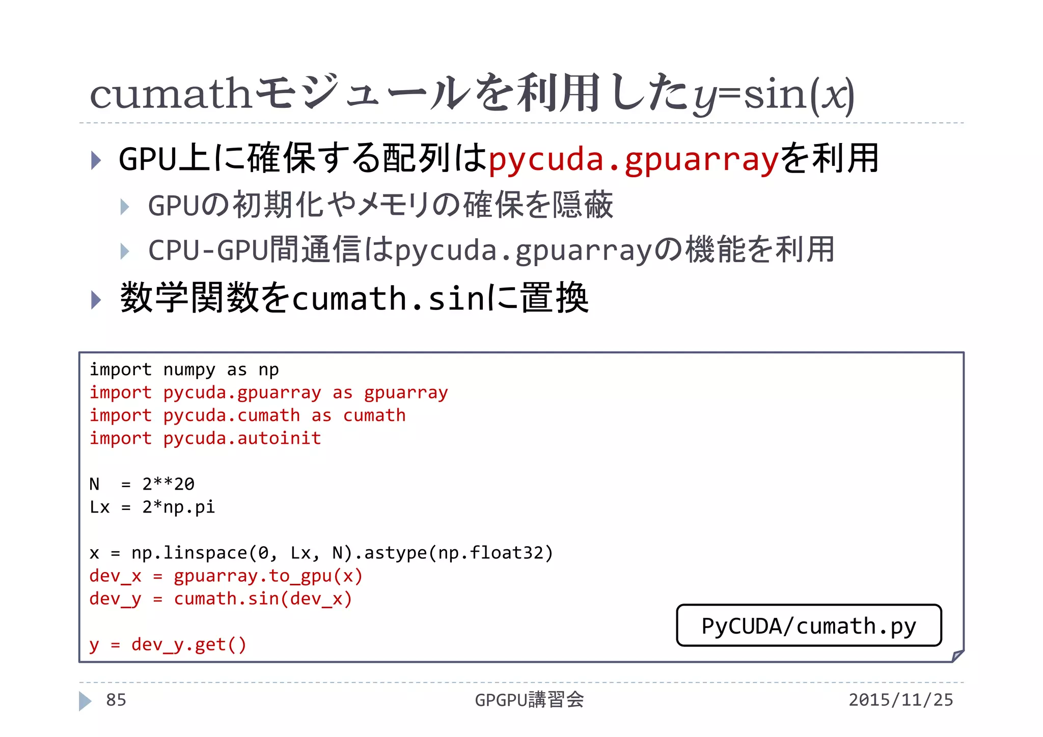 cumathモジュールを利用したy=sin(x)
2015/11/25GPGPU講習会85
 GPU上に確保する配列はpycuda.gpuarrayを利用
 GPUの初期化やメモリの確保を隠蔽
 CPU‐GPU間通信はpycuda.gpuarrayの機能を利用
 数学関数をcumath.sinに置換
import numpy as np
import pycuda.gpuarray as gpuarray
import pycuda.cumath as cumath
import pycuda.autoinit
N  = 2**20
Lx = 2*np.pi
x = np.linspace(0, Lx, N).astype(np.float32)
dev_x = gpuarray.to_gpu(x)
dev_y = cumath.sin(dev_x)
y = dev_y.get()
PyCUDA/cumath.py
 