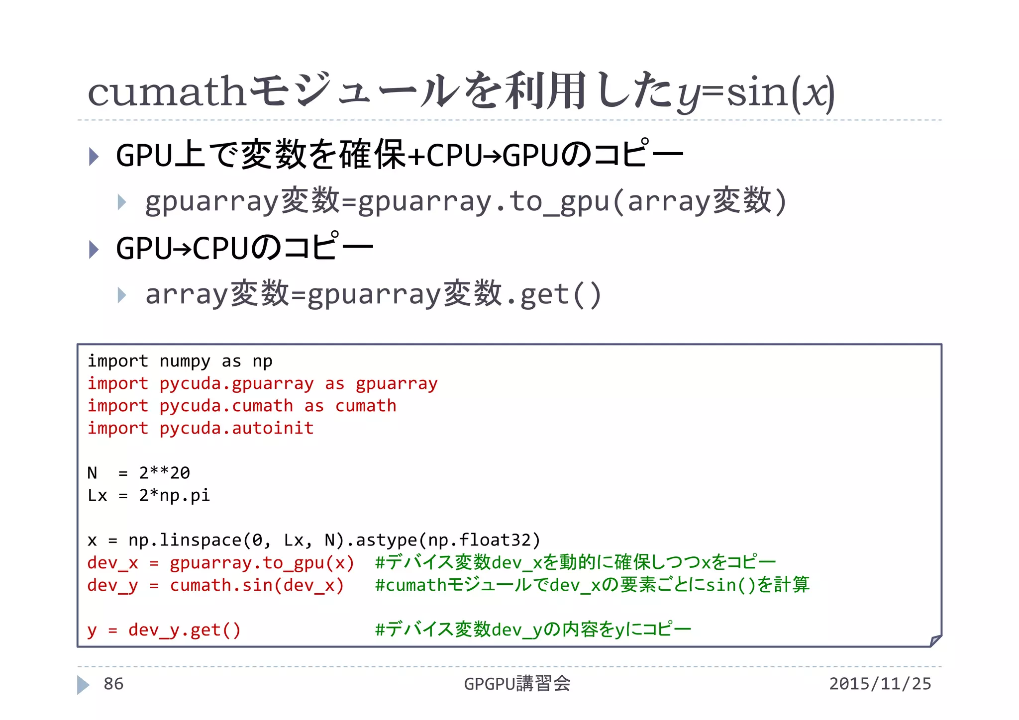 cumathモジュールを利用したy=sin(x)
2015/11/25GPGPU講習会86
 GPU上で変数を確保+CPU→GPUのコピー
 gpuarray変数=gpuarray.to_gpu(array変数)
 GPU→CPUのコピー
 array変数=gpuarray変数.get()
import numpy as np
import pycuda.gpuarray as gpuarray
import pycuda.cumath as cumath
import pycuda.autoinit
N  = 2**20
Lx = 2*np.pi
x = np.linspace(0, Lx, N).astype(np.float32)
dev_x = gpuarray.to_gpu(x) #デバイス変数dev_xを動的に確保しつつxをコピー
dev_y = cumath.sin(dev_x) #cumathモジュールでdev_xの要素ごとにsin()を計算
y = dev_y.get() #デバイス変数dev_yの内容をyにコピー
 