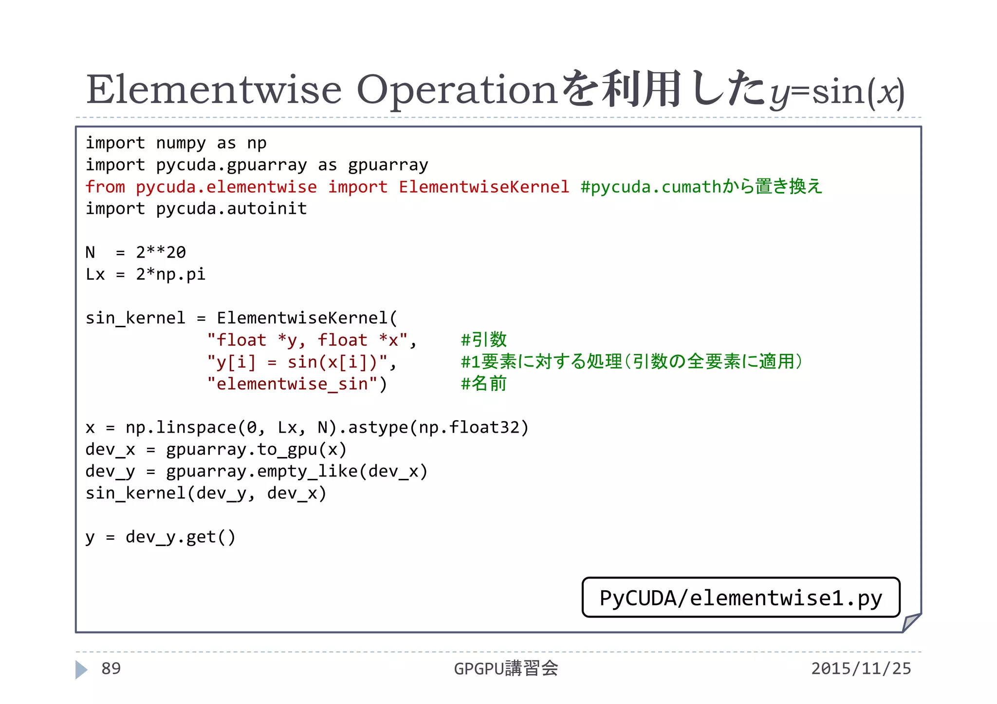 Elementwise Operationを利用したy=sin(x)
2015/11/25GPGPU講習会89
import numpy as np
import pycuda.gpuarray as gpuarray
from pycuda.elementwise import ElementwiseKernel #pycuda.cumathから置き換え
import pycuda.autoinit
N  = 2**20
Lx = 2*np.pi
sin_kernel = ElementwiseKernel(
"float *y, float *x", #引数
"y[i] = sin(x[i])", #1要素に対する処理（引数の全要素に適用）
"elementwise_sin") #名前
x = np.linspace(0, Lx, N).astype(np.float32)
dev_x = gpuarray.to_gpu(x)
dev_y = gpuarray.empty_like(dev_x)
sin_kernel(dev_y, dev_x)
y = dev_y.get()
PyCUDA/elementwise1.py
 