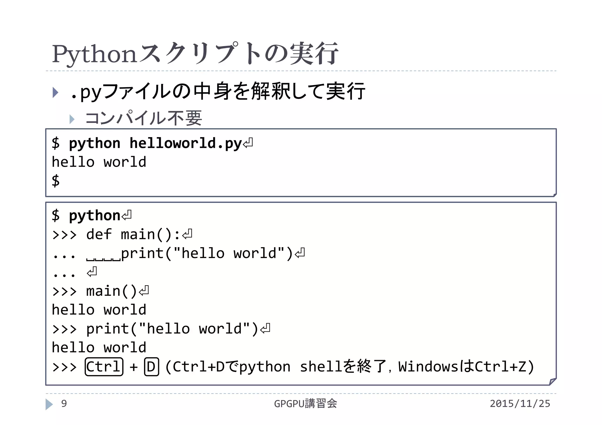 Pythonスクリプトの実行
2015/11/25GPGPU講習会9
 .pyファイルの中身を解釈して実行
 コンパイル不要
$ python helloworld.py⏎
hello world
$
$ python⏎
>>> def main():⏎
... ˽˽˽˽print("hello world")⏎
... ⏎
>>> main()⏎
hello world
>>> print("hello world")⏎
hello world
>>> Ctrl + D (Ctrl+Dでpython shellを終了，WindowsはCtrl+Z)
 