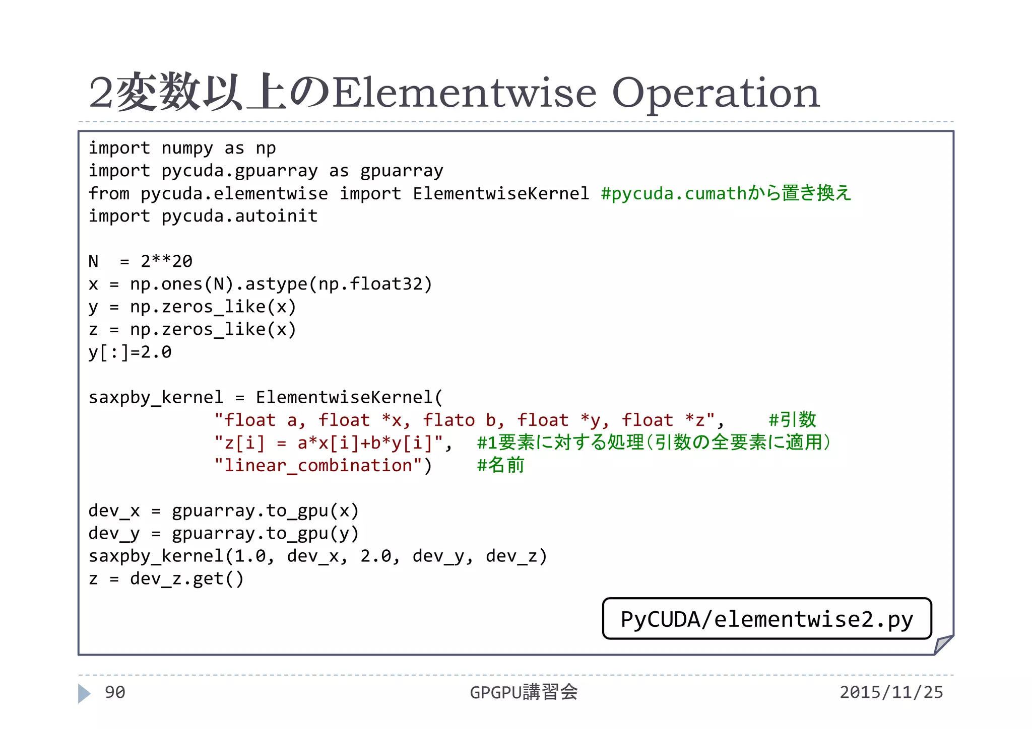 2変数以上のElementwise Operation
2015/11/25GPGPU講習会90
import numpy as np
import pycuda.gpuarray as gpuarray
from pycuda.elementwise import ElementwiseKernel #pycuda.cumathから置き換え
import pycuda.autoinit
N  = 2**20
x = np.ones(N).astype(np.float32)
y = np.zeros_like(x)
z = np.zeros_like(x)
y[:]=2.0
saxpby_kernel = ElementwiseKernel(
"float a, float *x, flato b, float *y, float *z", #引数
"z[i] = a*x[i]+b*y[i]", #1要素に対する処理（引数の全要素に適用）
"linear_combination") #名前
dev_x = gpuarray.to_gpu(x)
dev_y = gpuarray.to_gpu(y)
saxpby_kernel(1.0, dev_x, 2.0, dev_y, dev_z)
z = dev_z.get()
PyCUDA/elementwise2.py
 