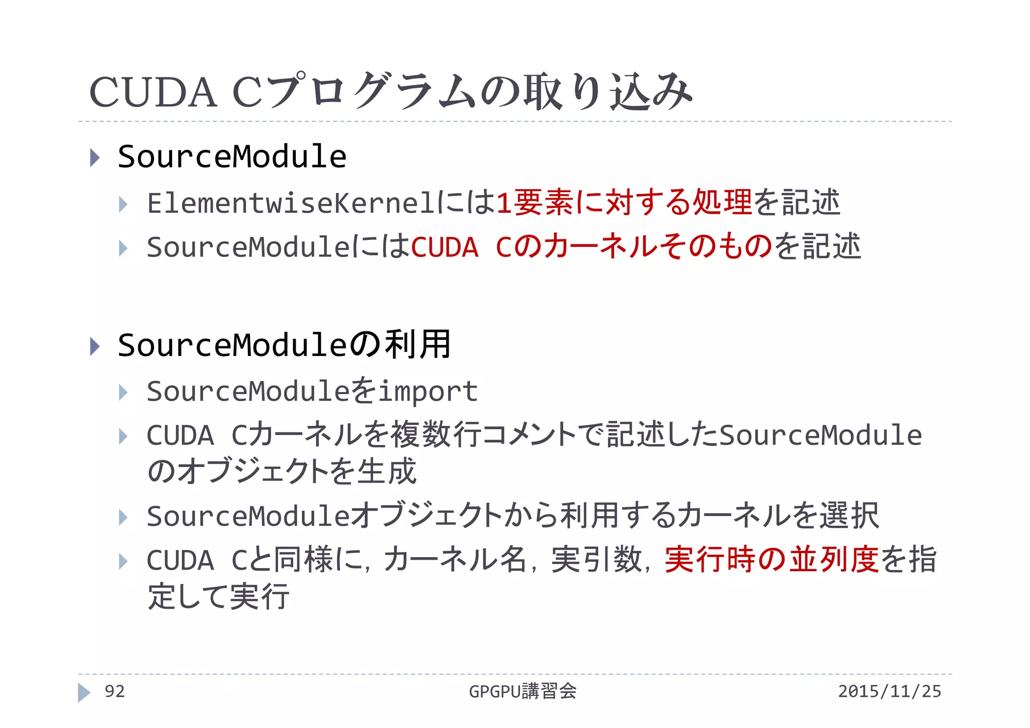 CUDA Cプログラムの取り込み
2015/11/25GPGPU講習会92
 SourceModule
 ElementwiseKernelには1要素に対する処理を記述
 SourceModuleにはCUDA Cのカーネルそのものを記述
 SourceModuleの利用
 SourceModuleをimport
 CUDA Cカーネルを複数行コメントで記述したSourceModule
のオブジェクトを生成
 SourceModuleオブジェクトから利用するカーネルを選択
 CUDA Cと同様に，カーネル名，実引数，実行時の並列度を指
定して実行
 