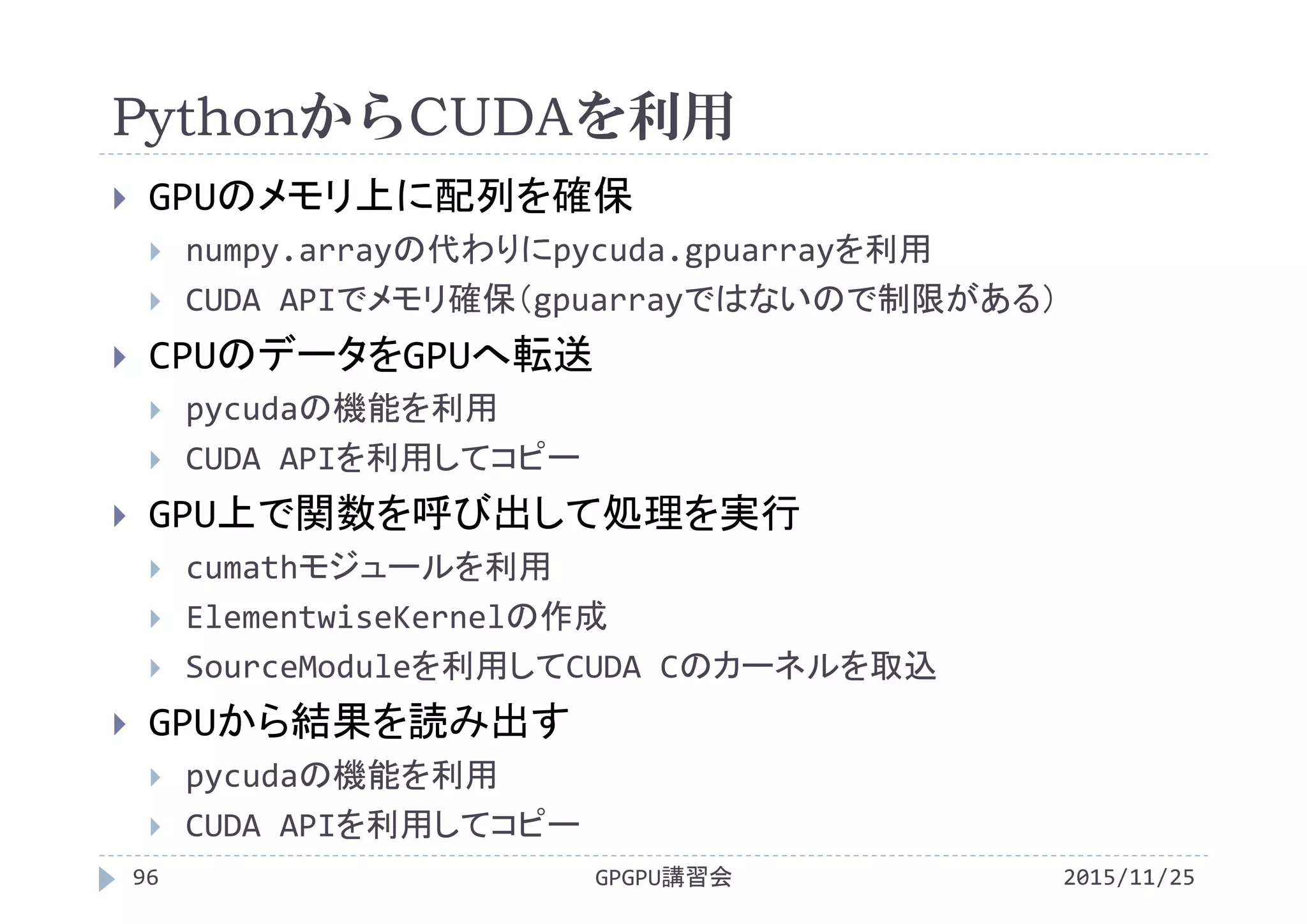 PythonからCUDAを利用
2015/11/25GPGPU講習会96
 GPUのメモリ上に配列を確保
 numpy.arrayの代わりにpycuda.gpuarrayを利用
 CUDA APIでメモリ確保（gpuarrayではないので制限がある）
 CPUのデータをGPUへ転送
 pycudaの機能を利用
 CUDA APIを利用してコピー
 GPU上で関数を呼び出して処理を実行
 cumathモジュールを利用
 ElementwiseKernelの作成
 SourceModuleを利用してCUDA Cのカーネルを取込
 GPUから結果を読み出す
 pycudaの機能を利用
 CUDA APIを利用してコピー
 