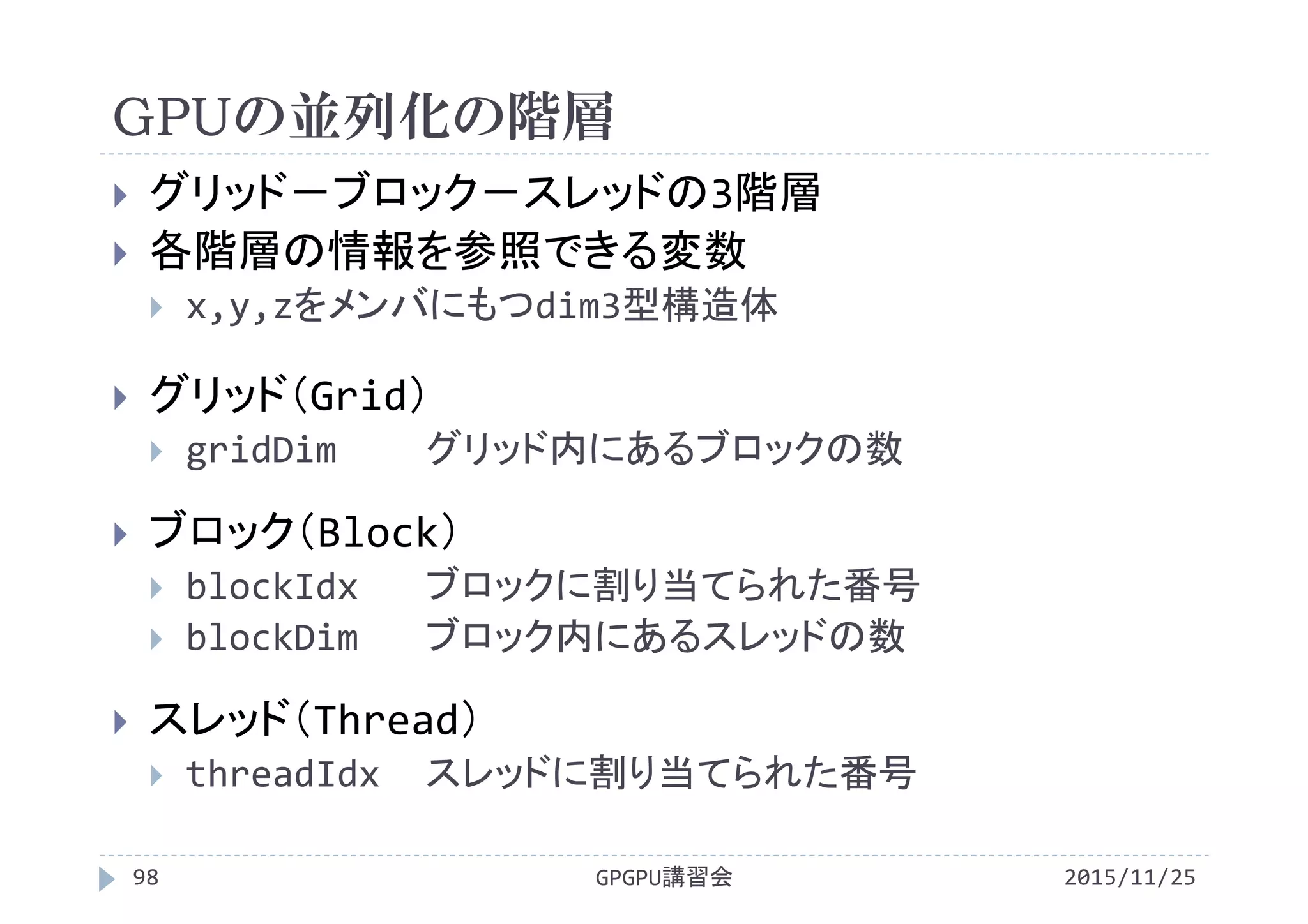 GPUの並列化の階層
 グリッド－ブロック－スレッドの3階層
 各階層の情報を参照できる変数
 x,y,zをメンバにもつdim3型構造体
 グリッド（Grid）
 gridDim グリッド内にあるブロックの数
 ブロック（Block）
 blockIdx ブロックに割り当てられた番号
 blockDim ブロック内にあるスレッドの数
 スレッド（Thread）
 threadIdx スレッドに割り当てられた番号
2015/11/25GPGPU講習会98
 
