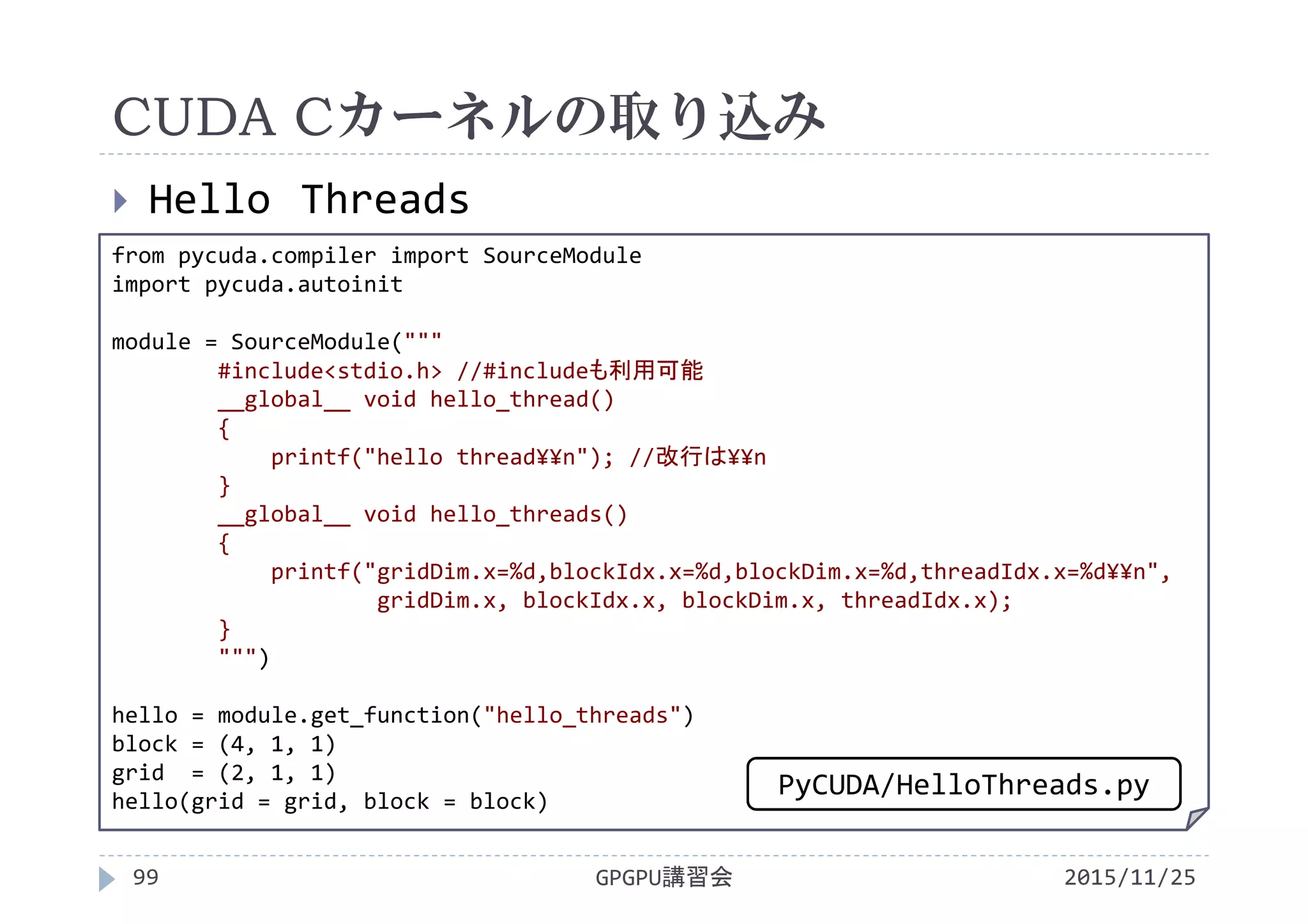 CUDA Cカーネルの取り込み
2015/11/25GPGPU講習会99
 Hello Threads
from pycuda.compiler import SourceModule
import pycuda.autoinit
module = SourceModule("""
#include<stdio.h> //#includeも利用可能
__global__ void hello_thread()
{
printf("hello thread¥¥n"); //改行は¥¥n
}
__global__ void hello_threads()
{
printf("gridDim.x=%d,blockIdx.x=%d,blockDim.x=%d,threadIdx.x=%d¥¥n",
gridDim.x, blockIdx.x, blockDim.x, threadIdx.x);
}
""")
hello = module.get_function("hello_threads")
block = (4, 1, 1)
grid  = (2, 1, 1)
hello(grid = grid, block = block)
PyCUDA/HelloThreads.py
 